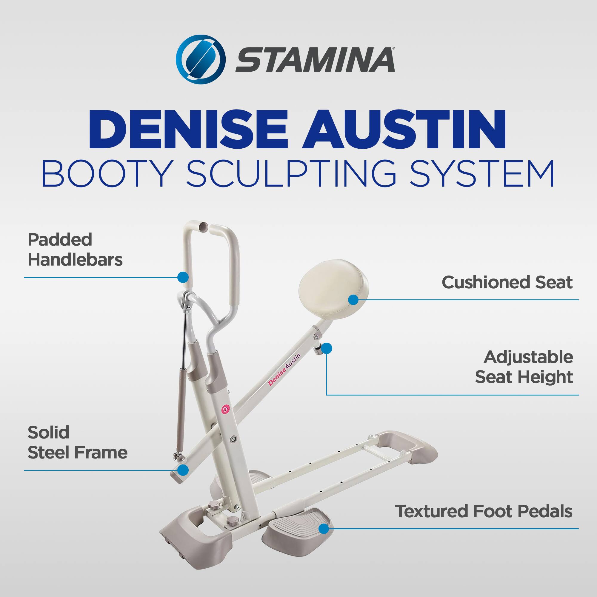 STAMINA DENISE AUSTIN BOOTY SCULPTING SYSTEM  
- Padded Handlebars  
- Cushioned Seat  
- Adjustable Seat Height  
- Solid Steel Frame  
- Textured Foot Pedals