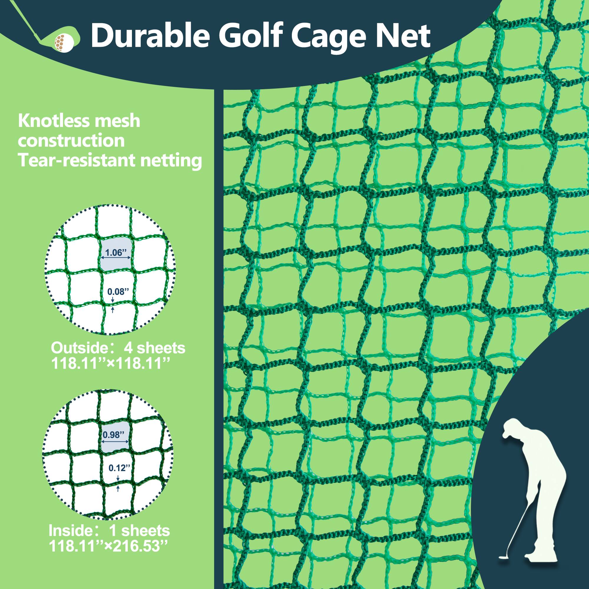 Durable Golf Cage Net

Knotless mesh construction  
Tear-resistant netting

Outside: 4 sheets  
118.11" x 118.11"

Inside: 1 sheet  
118.11" x 216.53"

1.06" x 0.08"  
0.98" x 0.12"