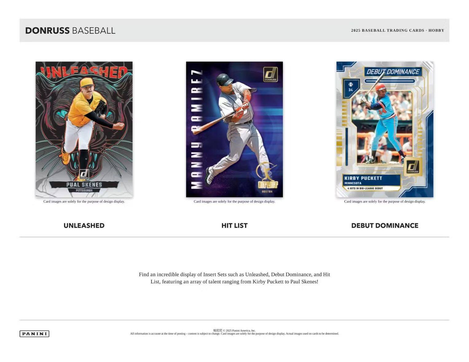 **DONRUSS BASEBALL**

**2025 BASEBALL TRADING CARDS • HOBBY**

---

**UNLEASHED**

- PAUL SKENES  
  PITTSBURGH

Card images are solely for the purpose of design display.

---

**HIT LIST**

- MANNY RAMIREZ  
  BOSTON

Card images are solely for the purpose of design display.

---

**DEBUT DOMINANCE**

- KIRBY PUCKETT  
  MINNESOTA  
  4 HITS IN MLB DEBUT

Card images are solely for the purpose of design display.

---

Find an incredible display of Insert Sets such as Unleashed, Debut Dominance, and Hit List, featuring an array of talent ranging from Kirby Puckett to Paul Skenes!

List rate at the time of posting – content is subject to change. Card images are solely for the purpose of design display. Actual images used on cards to be determined.

---

PANINI

All information is accurate as of 2025 Panini America, Inc.