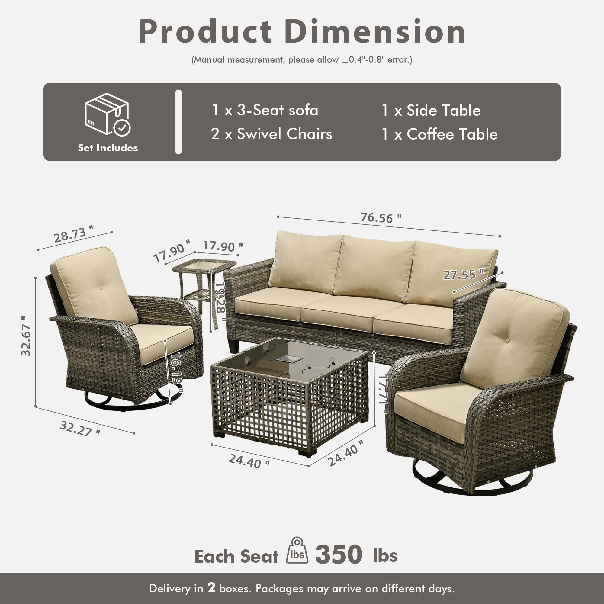 Product Dimension  
(Manual measurement, please allow ±0.4"-0.8" error.)

Set Includes  
1 x 3-Seat sofa  
2 x Swivel Chairs  
1 x Side Table  
1 x Coffee Table

Dimensions:  
- 3-Seat Sofa: 76.56" W x 27.55" H x 32.67" D  
- Swivel Chairs: 32.27" W x 17.90" D x 28.73" H  
- Side Table: 17.90" W x 17.90" D x 16.13" H  
- Coffee Table: 24.40" W x 24.40" D x 17.71" H  

Each Seat: 350 lbs  

Delivery in 2 boxes. Packages may arrive on different days.