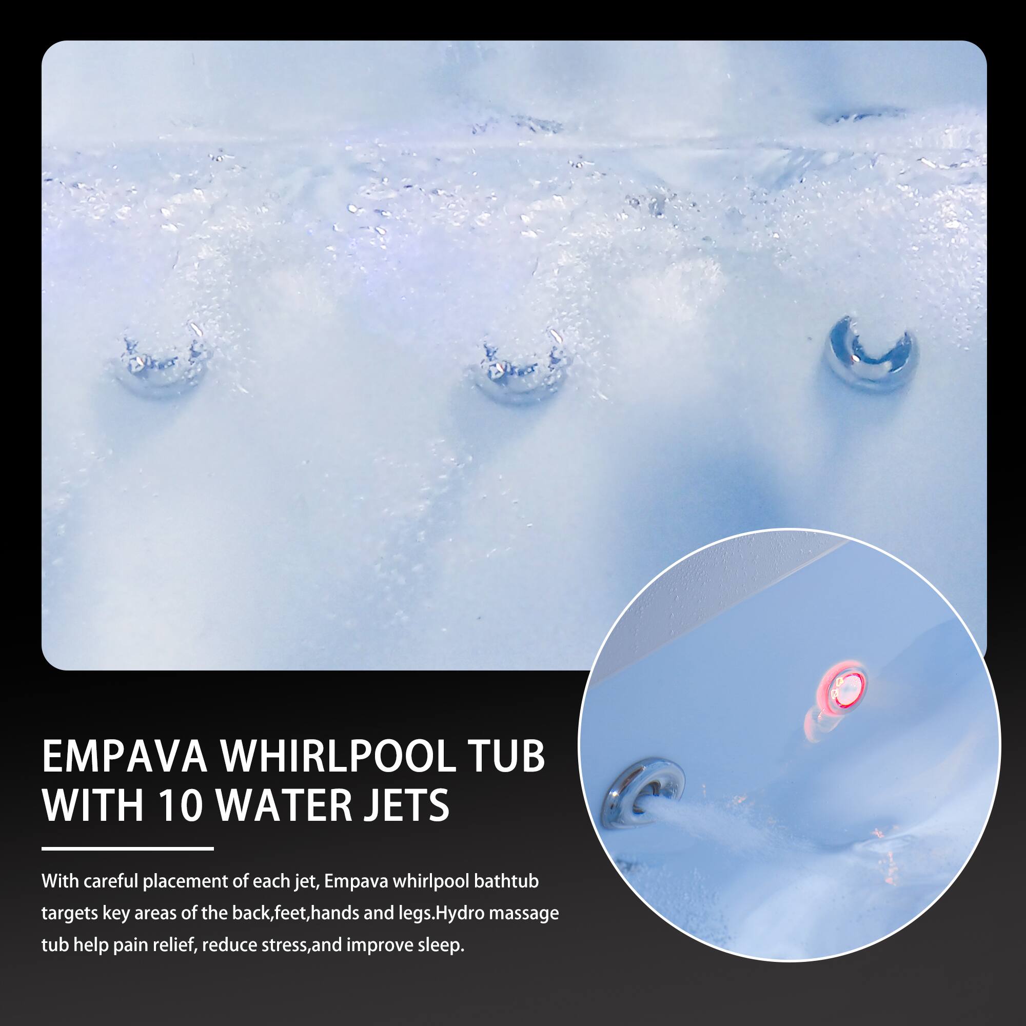 EMPAVA WHIRLPOOL TUB WITH 10 WATER JETS

With careful placement of each jet, Empava whirlpool bathtub targets key areas of the back, feet, hands, and legs. Hydro massage tub helps pain relief, reduce stress, and improve sleep.