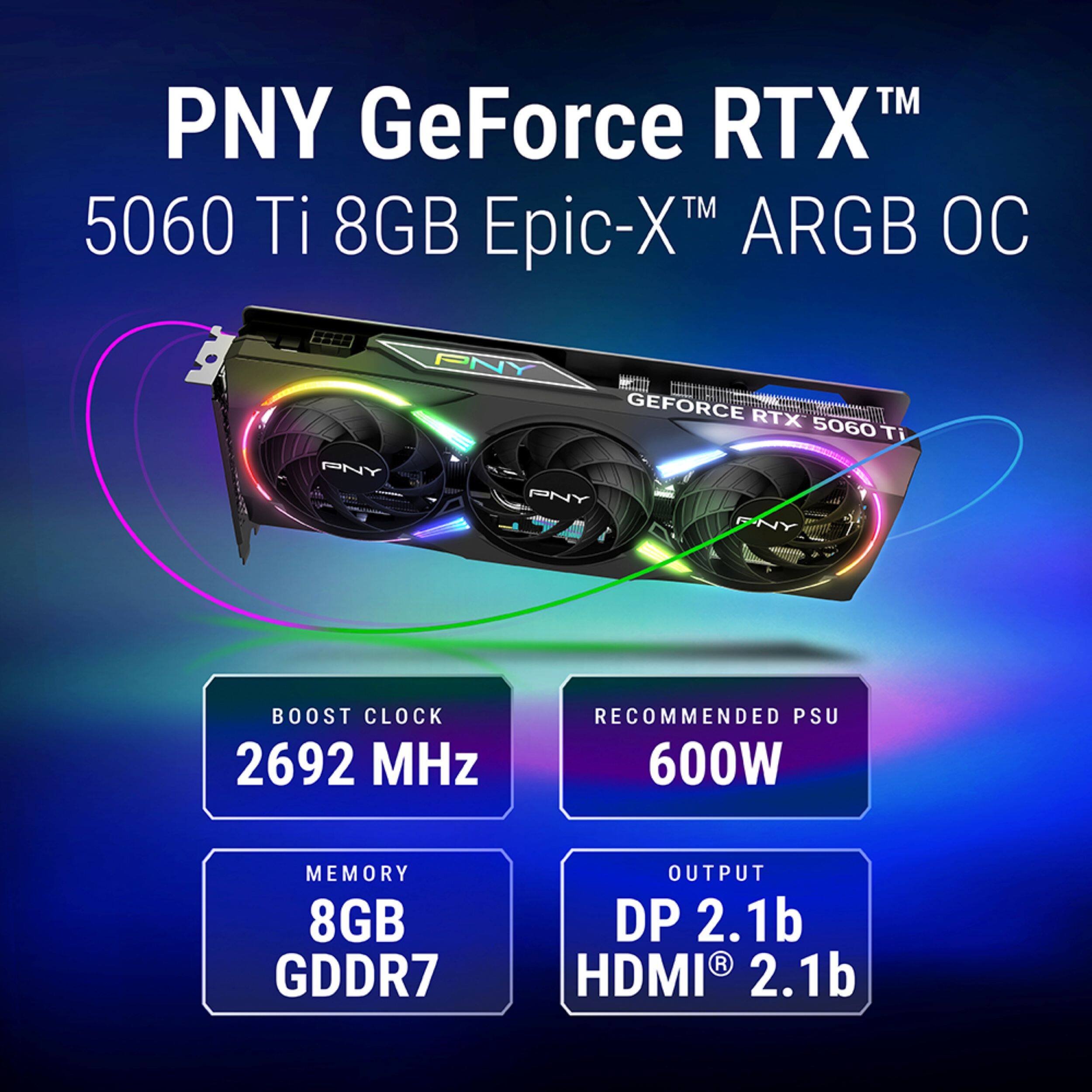 PNY GeForce RTX™ 5060 Ti 8GB Epic-X™ ARGB OC

- BOOST CLOCK: 2692 MHz
- MEMORY: 8GB GDDR7
- RECOMMENDED PSU: 600W
- OUTPUT: DP 2.1b, HDMI® 2.1b