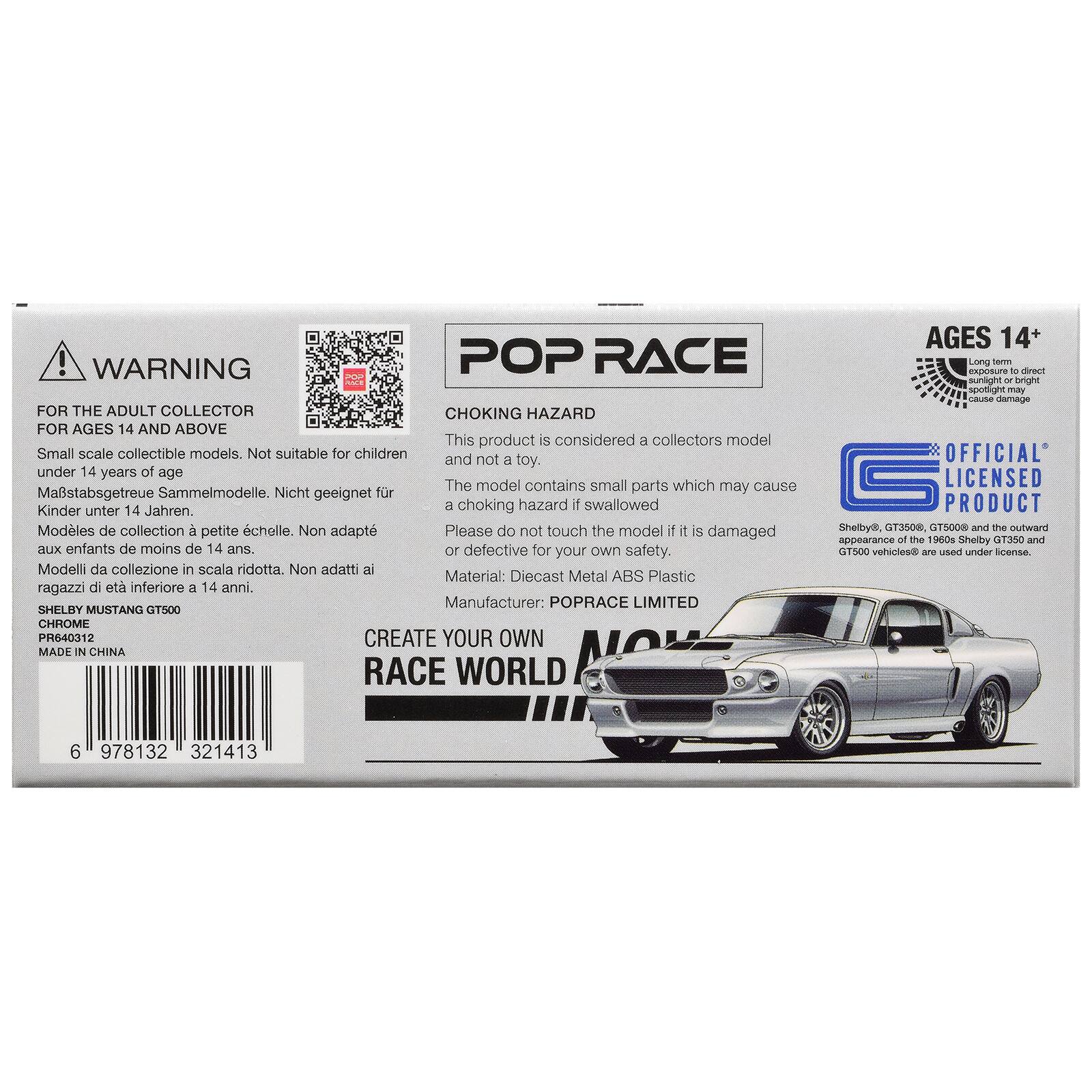 ! WARNING POP RACE FOR THE ADULT COLLECTOR CHOKING HAZARD FOR AGES 14 AND ABOVE

This product is considered a collectors model. Small scale collectible models. Not suitable for children and not a toy. under 14 years of age. The model contains small parts which may cause a choking hazard if swallowed. Kinder unter 14 Jahren. Modèles de collection à petite échelle. Non adapté aux enfants de moins de 14 ans. Modelli da collezione in scala ridotta. Non adatti ai ragazzi di età inferiore a 14 anni.

Please do not touch the model if it is damaged or defective for your own safety.

Material: Diecast Metal ABS Plastic

Manufacturer: POPRACE LIMITED

SHELBY MUSTANG GT500

CHROME

PR640312

MADE IN CHINA

CREATE YOUR OWN RACE WORLD

AGES 14+

Long term direct sunlight or bright apotlignt may cause damage

OFFICIAL LICENSED PRODUCT

Shelby®, GT3500, GT500® and the outward appearance of the 1960s Shelby GT350 and GT500 vehicles