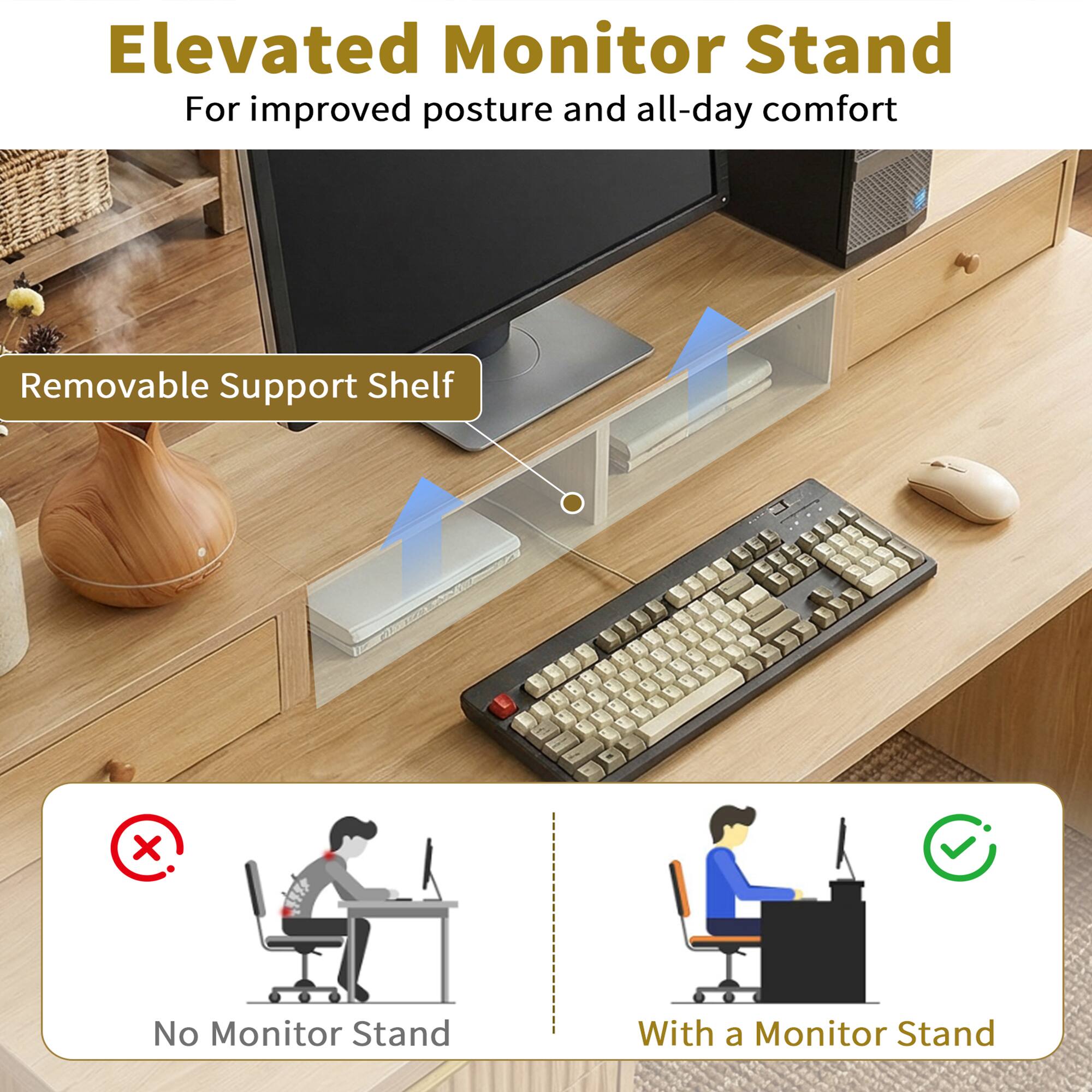 Elevated Monitor Stand  
For improved posture and all-day comfort  

Removable Support Shelf  

No Monitor Stand  

With a Monitor Stand