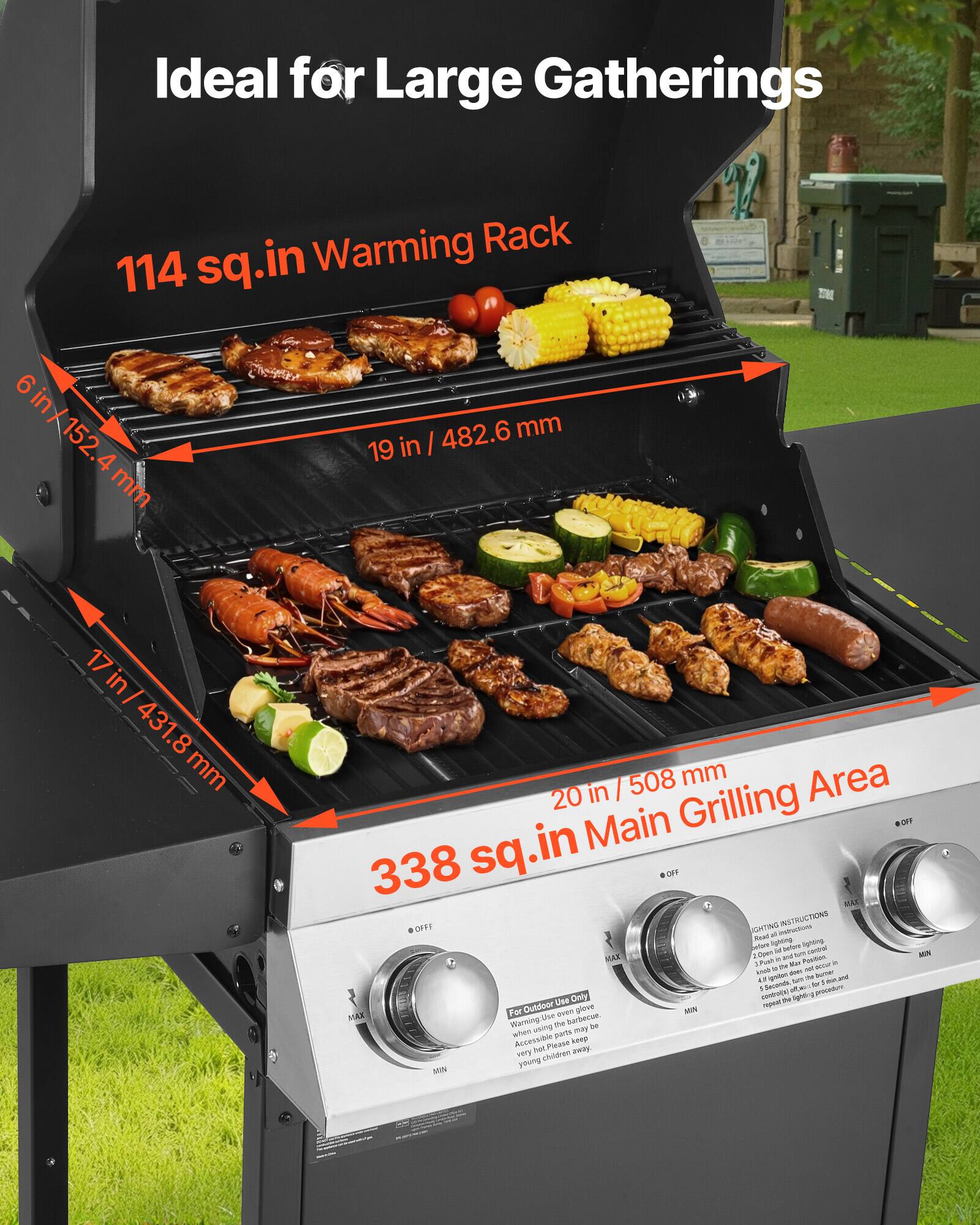Ideal for Large Gatherings

114 sq.in Warming Rack
- 6 in / 152.4 mm
- 19 in / 482.6 mm

338 sq.in Main Grilling Area
- 17 in / 431.8 mm
- 20 in / 508 mm

For Outdoor Use Only
Warning: Use over open ground. When using the grill, keep accessible areas may be very hot. Please keep young children away.

OFF MAX MAIN MIN

Read all instructions
1. Push the lever to the left to open the lid
2. Push the lever to the right to close the lid
3. Push the lever to the right to open the lid
4. Push the lever to the left to close the lid
5. Push the lever to the right to open the lid
6. Push the lever to the left to close the lid
7. Push the lever to the right to open the lid
8. Push the lever to the left to close the lid
9. Push the lever to the right to open the lid
10. Push the lever to the left to close the lid

OFF MAX MAIN MIN