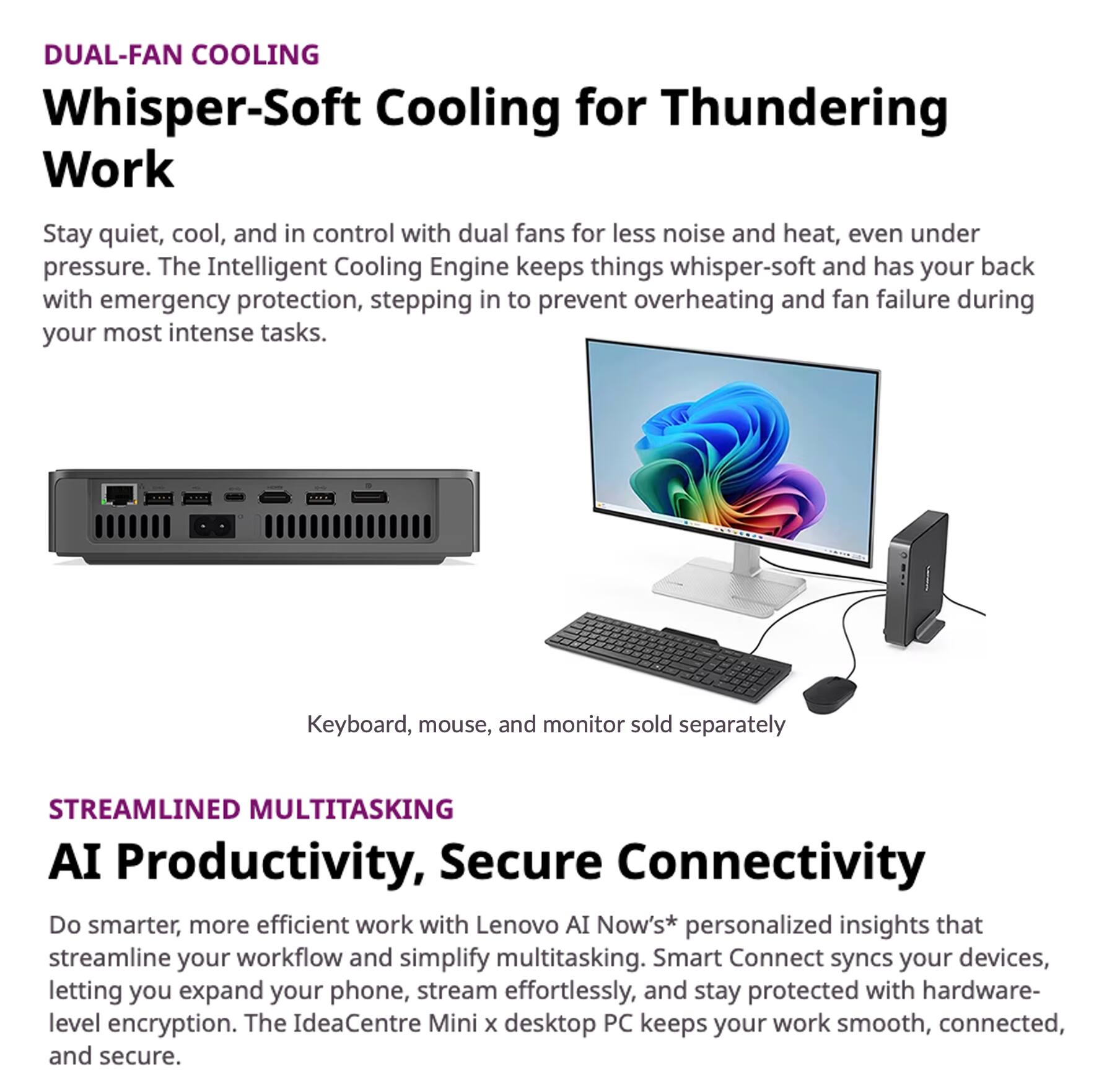 DUAL-FAN COOLING  
Whisper-Soft Cooling for Thundering Work  
Stay quiet, cool, and in control with dual fans for less noise and heat, even under pressure. The Intelligent Cooling Engine keeps things whisper-soft and has your back with emergency protection, stepping in to prevent overheating and fan failure during your most intense tasks.  
Keyboard, mouse, and monitor sold separately  

STREAMLINED MULTITASKING  
AI Productivity, Secure Connectivity  
Do smarter, more efficient work with Lenovo AI Now's* personalized insights that streamline your workflow and simplify multitasking. Smart Connect syncs your devices, letting you expand your phone, stream effortlessly, and stay protected with hardware-level encryption. The IdeaCentre Mini x desktop PC keeps your work smooth, connected, and secure.