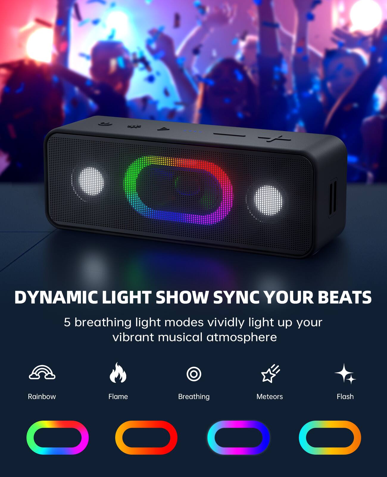 DYNAMIC LIGHT SHOW SYNC YOUR BEATS

5 breathing light modes vividly light up your vibrant musical atmosphere

- Rainbow
- Flame
- Breathing
- Meteors
- Flash