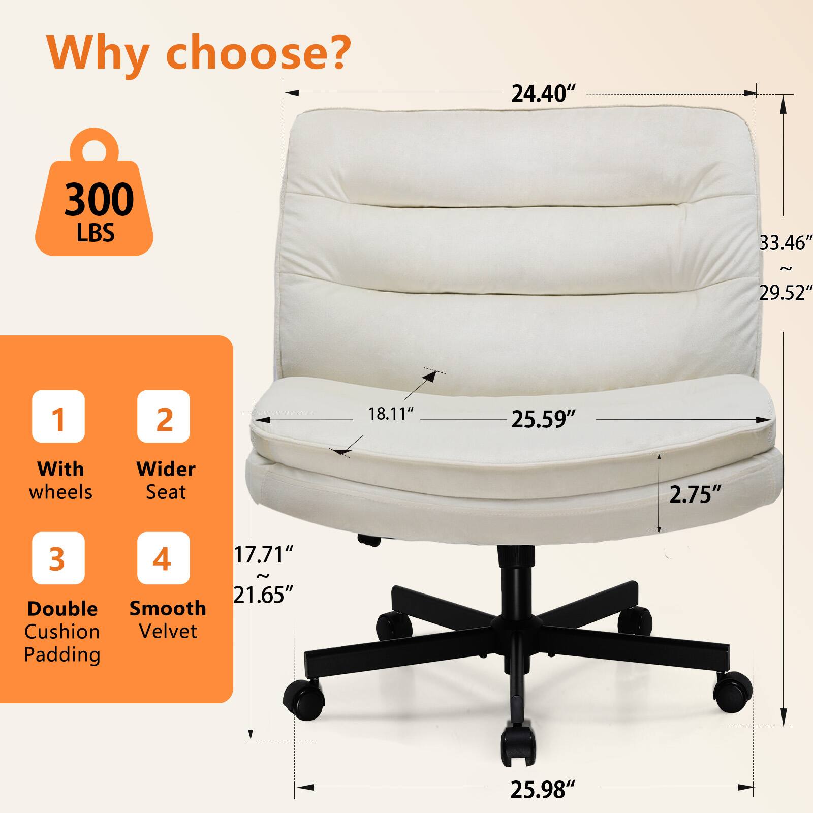 Why choose? 300 LBS 24.40" 33.46" ~ 29.52" 1 With wheels 2 Wider Seat 2.75" 3 Double Cushion Padding 4 Smooth Velvet 17.71" ~ 21.65" 25.59" 25.98"