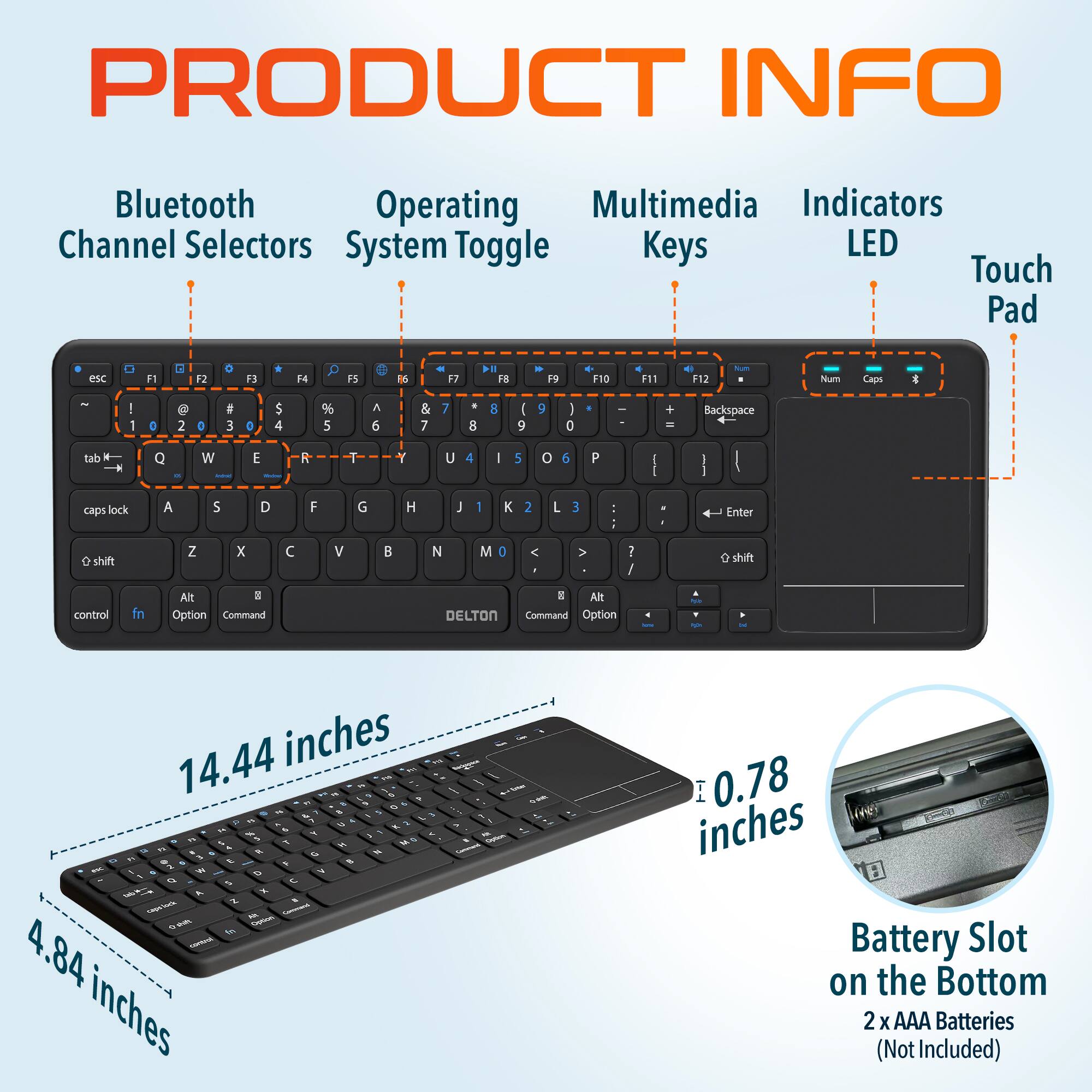 PRODUCT INFO
Bluetooth Channel Selectors
Operating System Toggle Keys
Multimedia Keys
Indicators LED
Touch Pad
esc F1 F2 F3 F4 F5 F6 F7 F8 F9 F10 F11 F12 Num Caps
tab Q W E R T Y U I O P
caps lock A S D F G H J K L
Enter
shift Z X C V B N M
control fn Alt Option Command
DELTON Command Option
14.44 inches
4.84 inches
0.78 inches
Battery Slot on the Bottom
2 x AAA Batteries (Not Included)