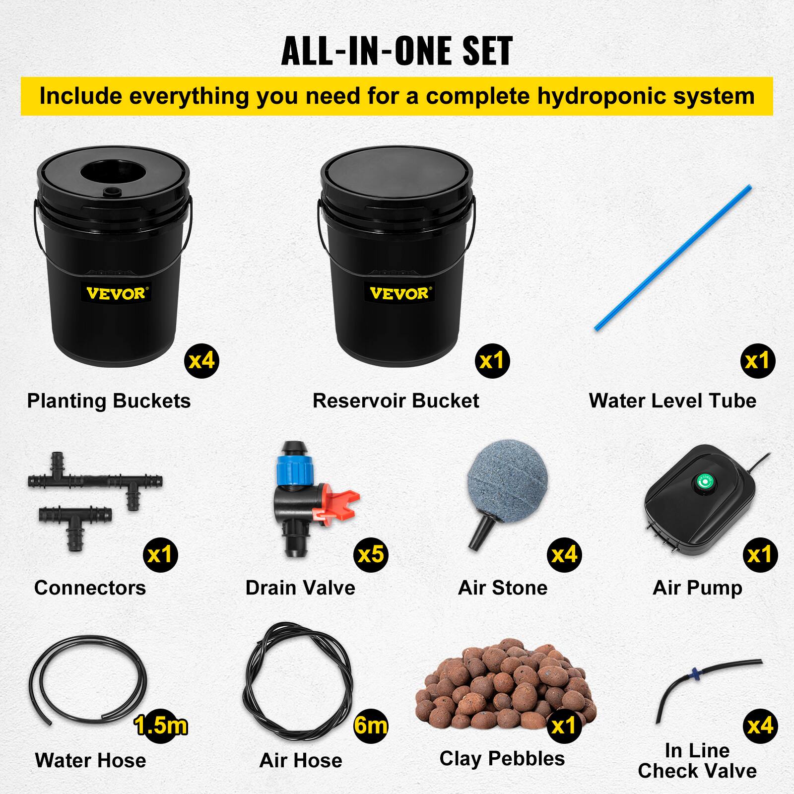 ALL-IN-ONE SET  
Include everything you need for a complete hydroponic system  

- Planting Buckets x4  
- Reservoir Bucket x1  
- Water Level Tube x1  
- Connectors x1  
- Drain Valve x5  
- Air Stone x4  
- Air Pump x1  
- Water Hose 1.5m  
- Air Hose 6m  
- Clay Pebbles x1  
- In Line Check Valve x4