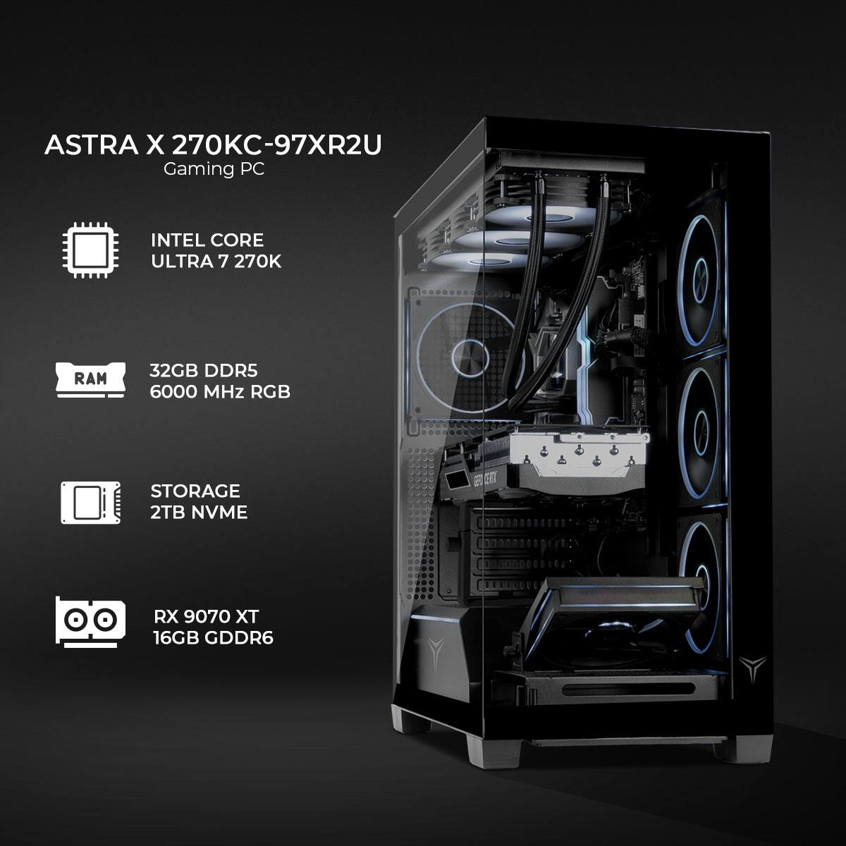 ASTRA X 270KC-97XR2U Gaming PC  
INTEL CORE ULTRA 7 270K  
RAM 32GB DDR5 6000 MHz RGB  
STORAGE 2TB NVME  
RX 9070 XT 16GB GDDR6