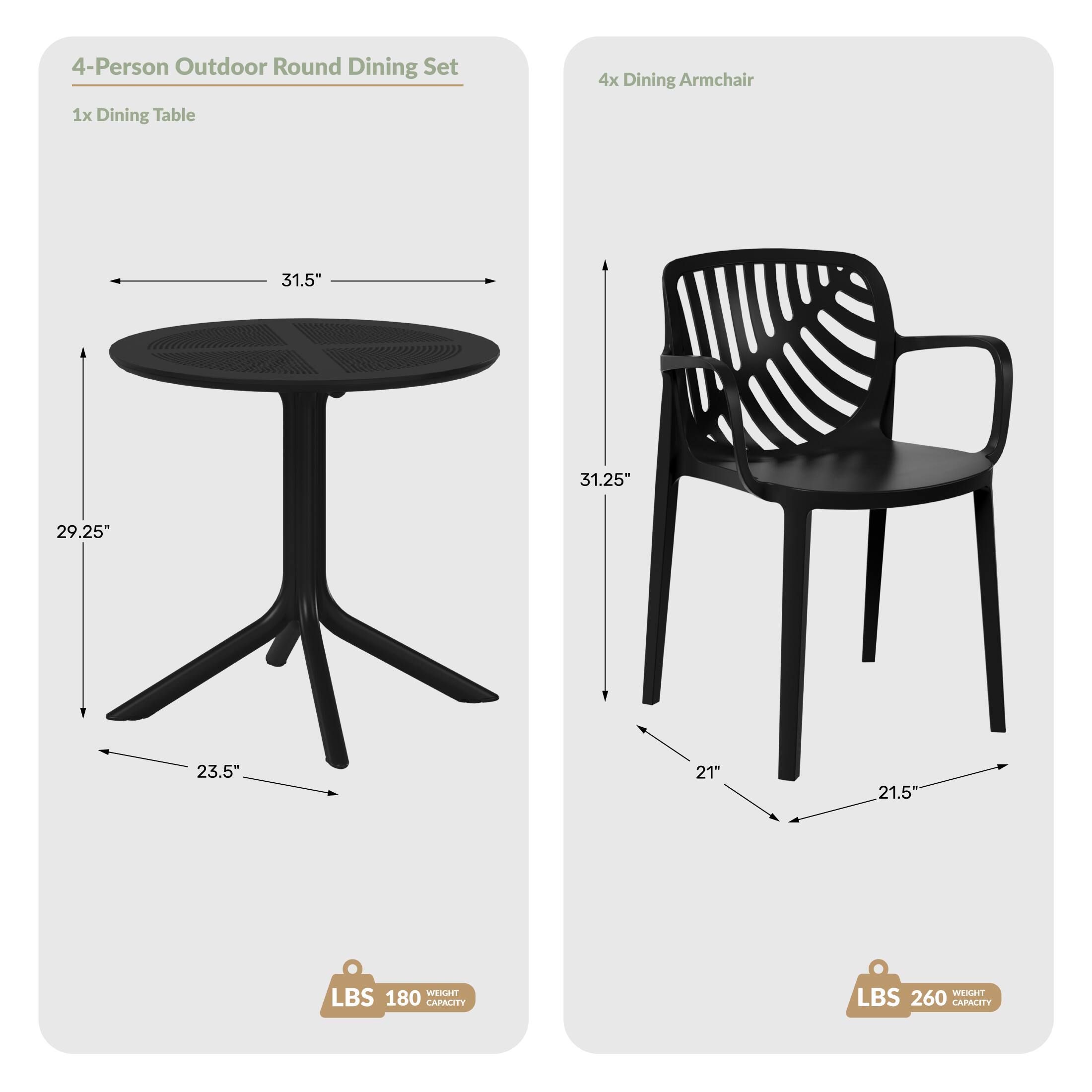 4-Person Outdoor Round Dining Set  
1x Dining Table  
4x Dining Armchair  

Dimensions:  
- Table: 31.5" diameter, 29.25" height, 23.5" base width  
- Chair: 31.25" height, 21" seat height, 21.5" armrest width  

Weight Capacity:  
- Table: 180 LBS  
- Chair: 260 LBS