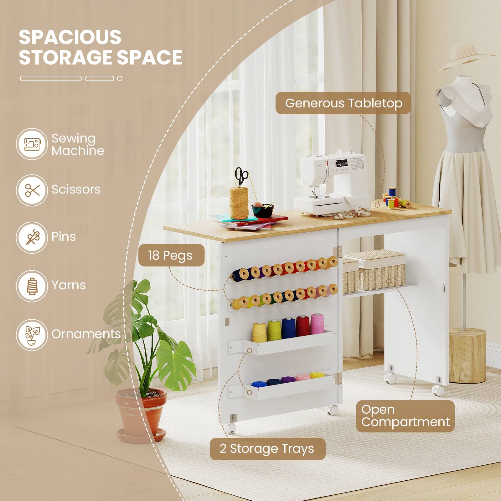 SPACIOUS STORAGE SPACE

Generous Tabletop

- Sewing Machine
- Scissors
- Pins
- Yarns
- Ornaments

18 Pegs

Open Compartment

2 Storage Trays