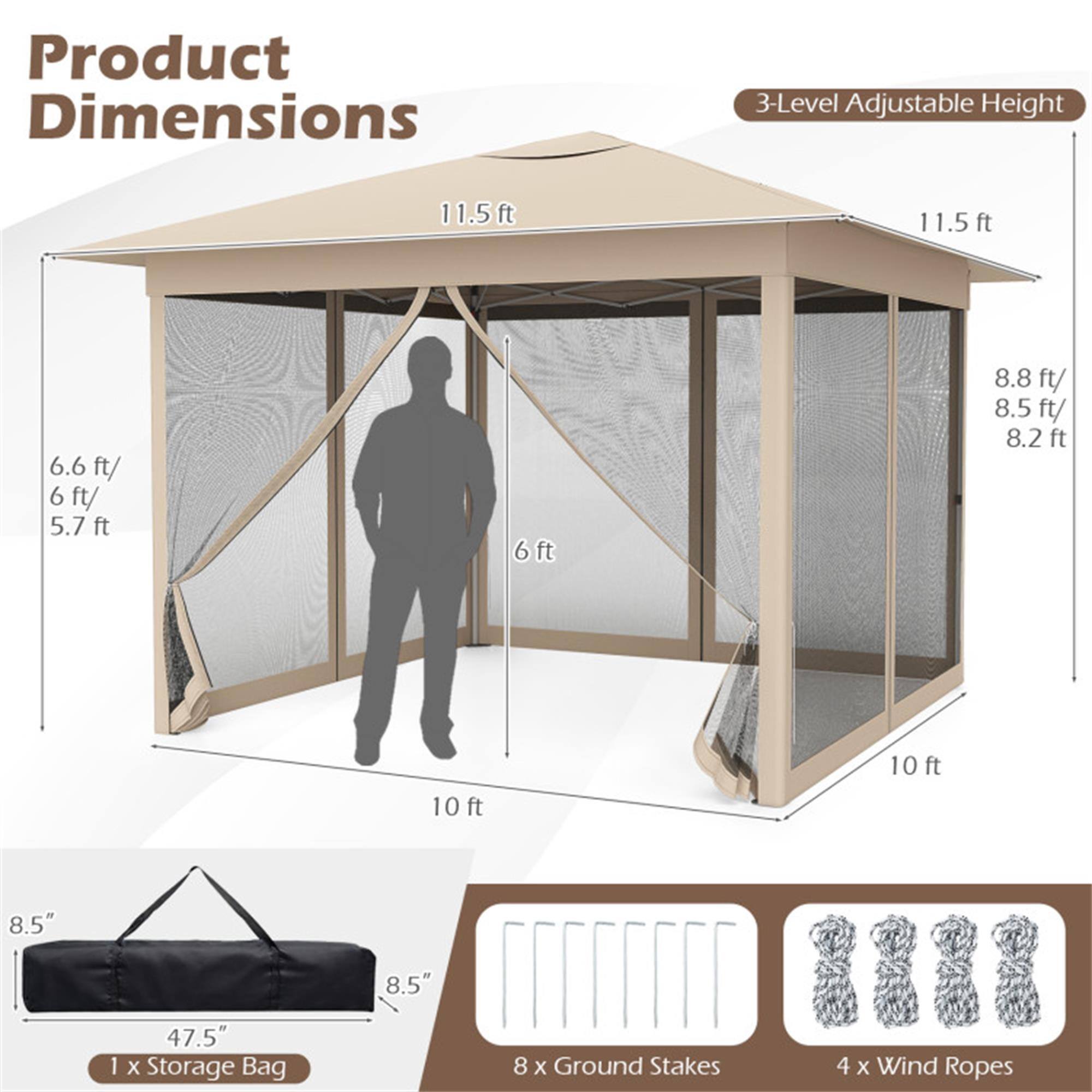 Product Dimensions

3-Level Adjustable Height

- 11.5 ft
- 8.8 ft / 8.5 ft / 8.2 ft
- 6.6 ft / 6 ft / 5.7 ft
- 6 ft

10 ft x 10 ft

- 8.5" x 8.5" x 47.5" Storage Bag
- 8 x Ground Stakes
- 4 x Wind Ropes