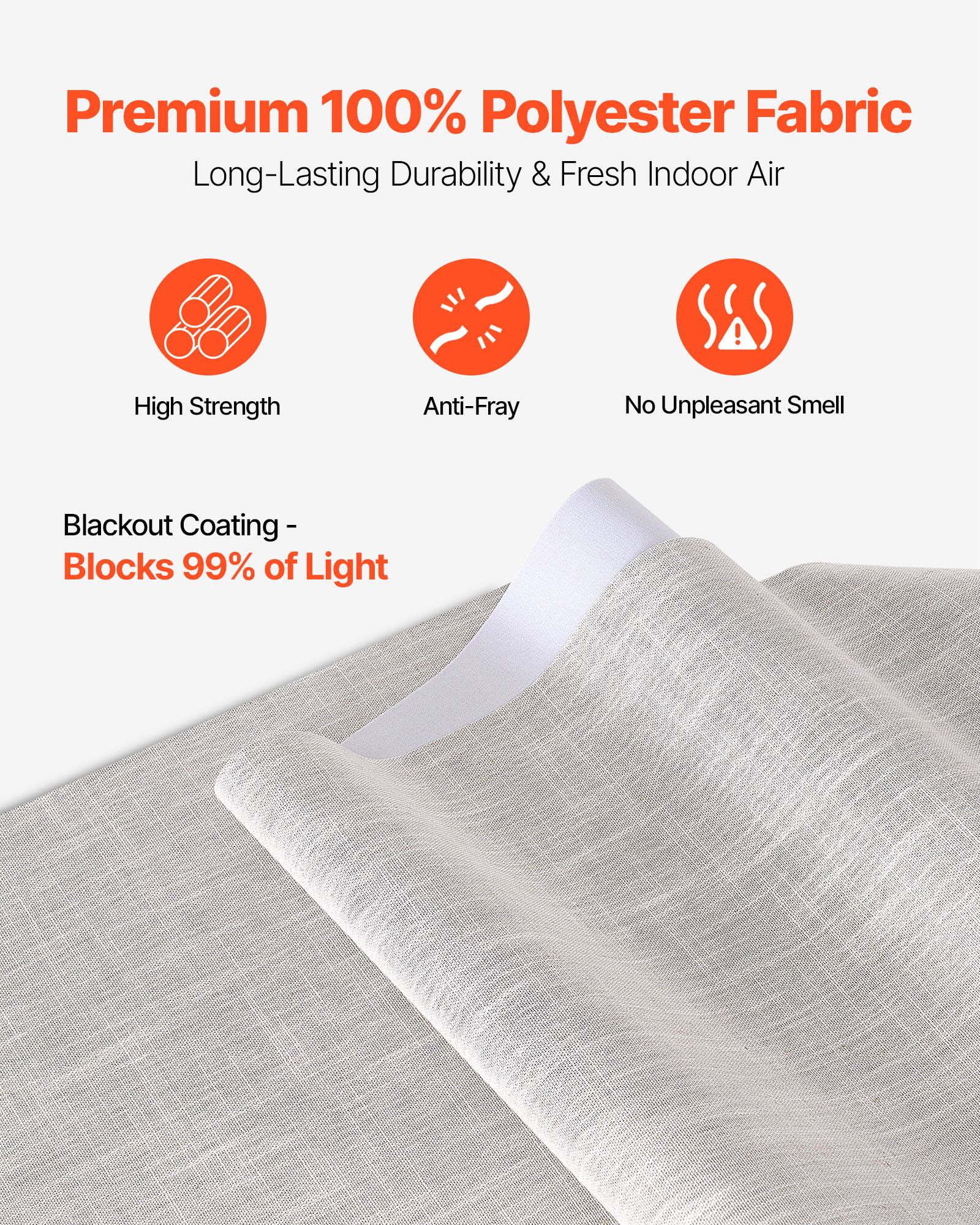Premium 100% Polyester Fabric  
Long-Lasting Durability & Fresh Indoor Air  

- High Strength  
- Anti-Fray  
- No Unpleasant Smell  

Blackout Coating - Blocks 99% of Light