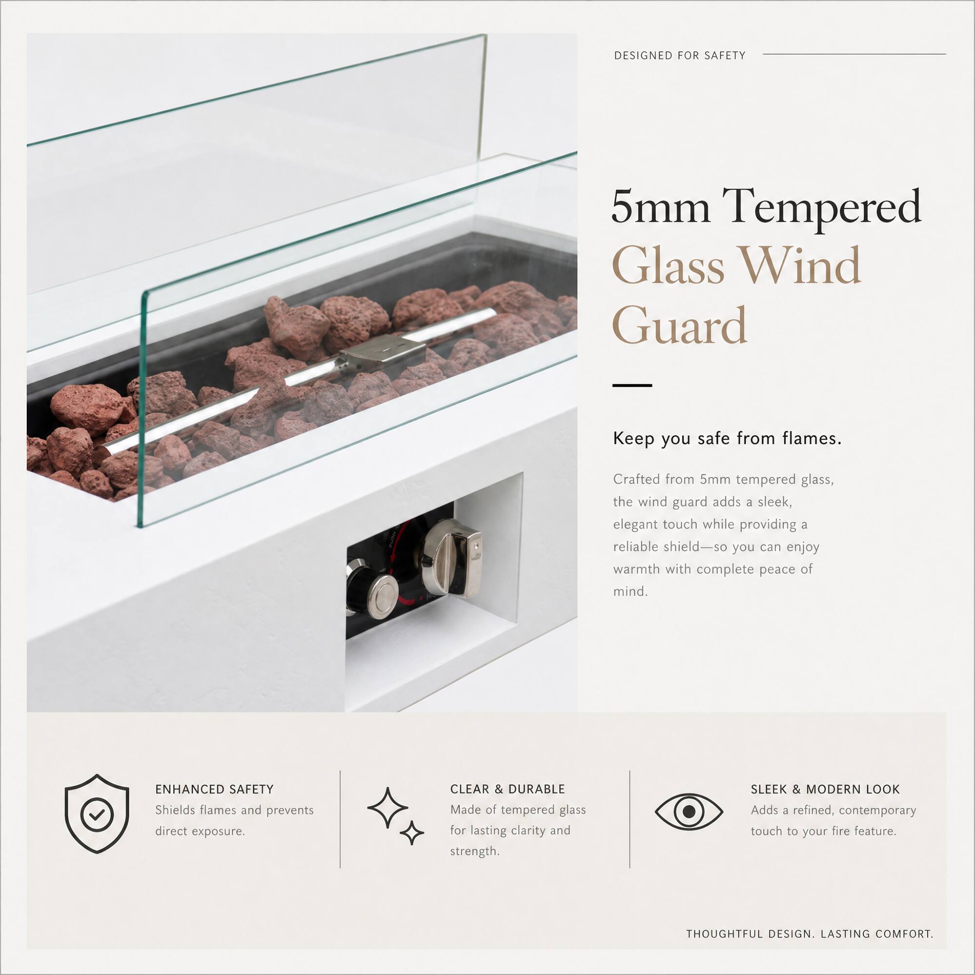 DESIGNED FOR SAFETY

5mm Tempered Glass Wind Guard

Keep you safe from flames.

Crafted from 5mm tempered glass, the wind guard adds a sleek, elegant touch while providing a reliable shield—so you can enjoy warmth with complete peace of mind.

ENHANCED SAFETY
Shields flames and prevents direct exposure.

CLEAR & DURABLE
Made of tempered glass for lasting clarity and strength.

SLEEK & MODERN LOOK
Adds a refined, contemporary touch to your fire feature.

THOUGHTFUL DESIGN. LASTING COMFORT.