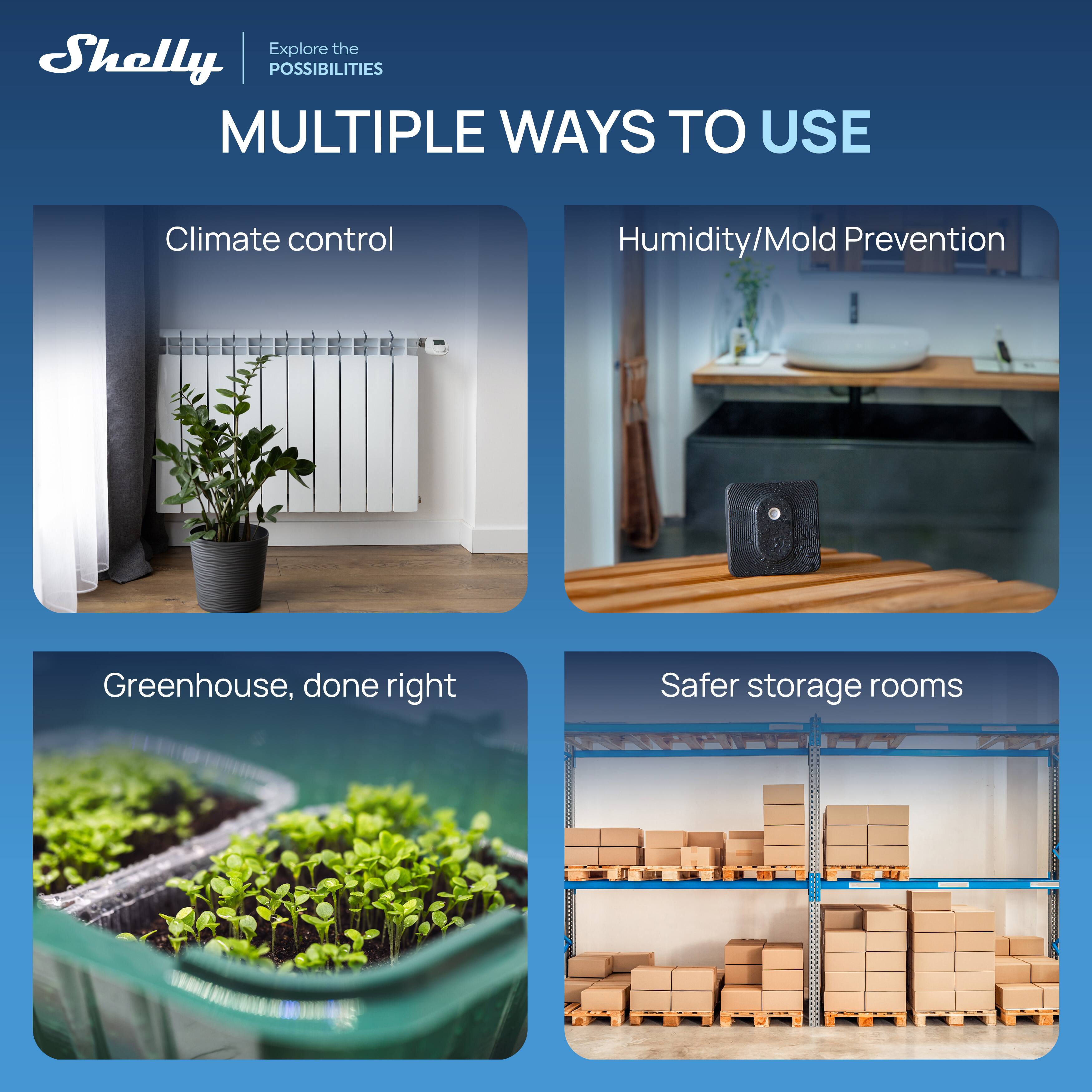 Explore the Shelly | POSSIBILITIES  
MULTIPLE WAYS TO USE

- Climate control
- Humidity/Mold Prevention
- Greenhouse, done right
- Safer storage rooms