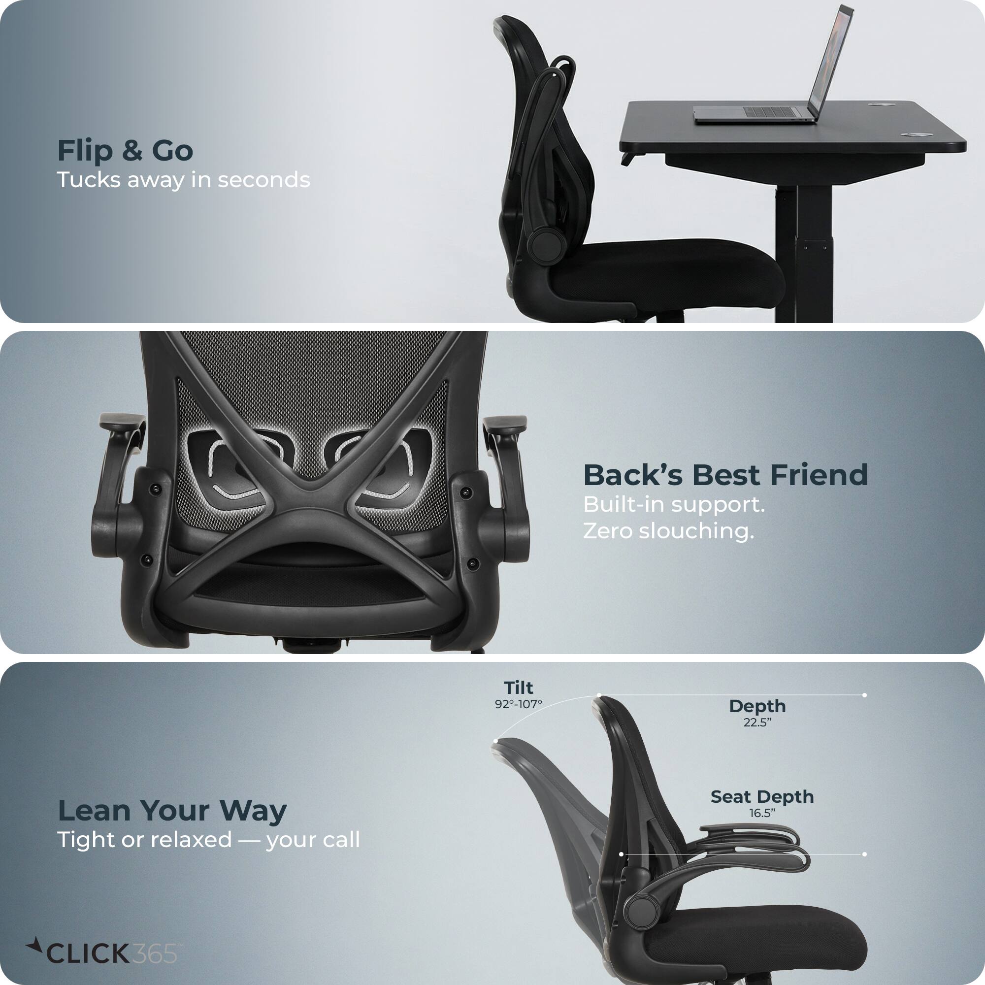 Flip & Go  
Tucks away in seconds  

Back's Best Friend  
Built-in support. Zero slouching.  

Lean Your Way  
Tight or relaxed — your call  

Tilt 92-107°  
Depth 22.5"  
Seat Depth 16.5"  

CLICK365