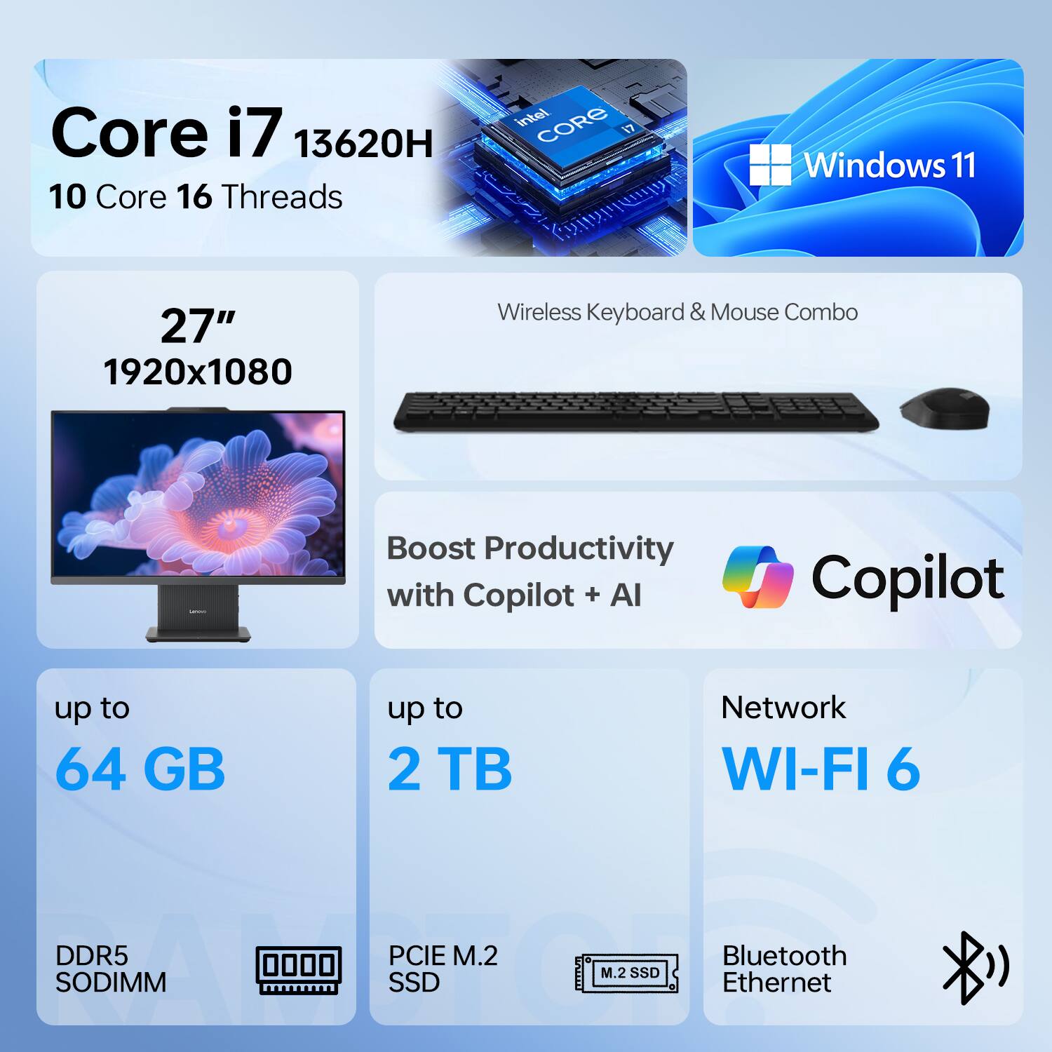 Core i7 13620H  
10 Core 16 Threads  
Windows 11  
27" 1920x1080  
Wireless Keyboard & Mouse Combo  
Boost Productivity with Copilot + AI  
up to 64 GB DDR5 SODIMM  
up to 2 TB PCIe M.2 SSD  
Network WI-FI 6  
Bluetooth Ethernet