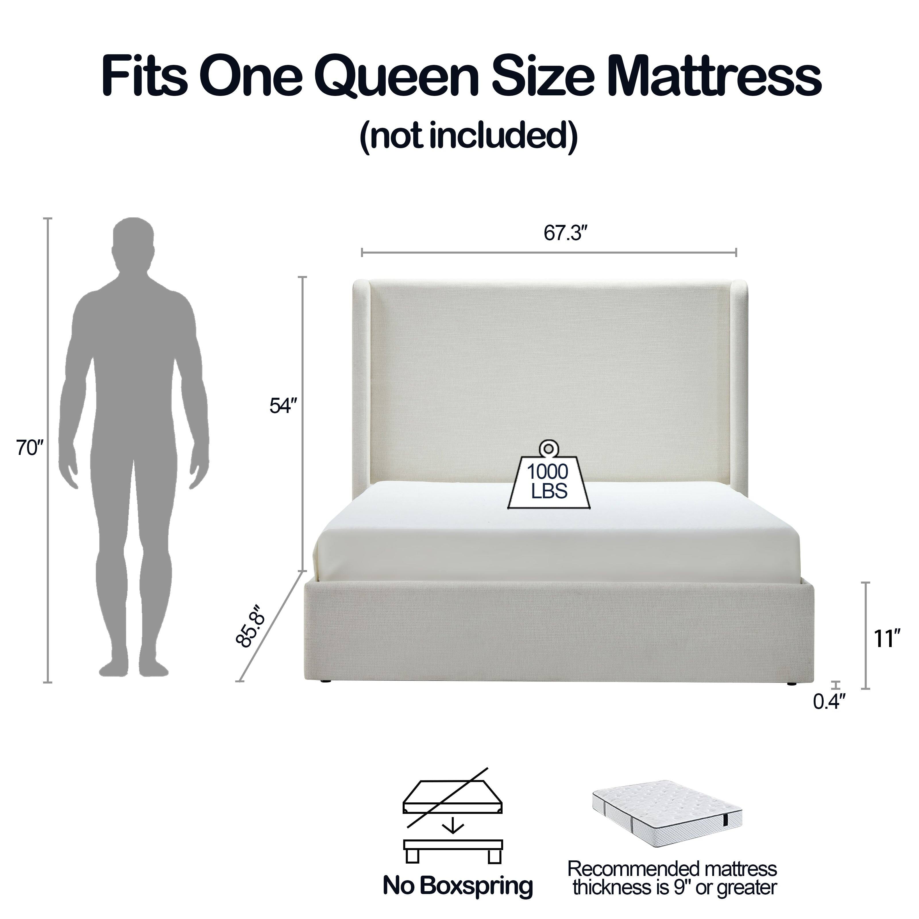 Fits One Queen Size Mattress (not included)

- 67.3" x 54" x 70"
- 1000 LBS
- 85.8" x 8" x 11"
- 0.4"

Recommended mattress thickness is 9" or greater

No Boxspring