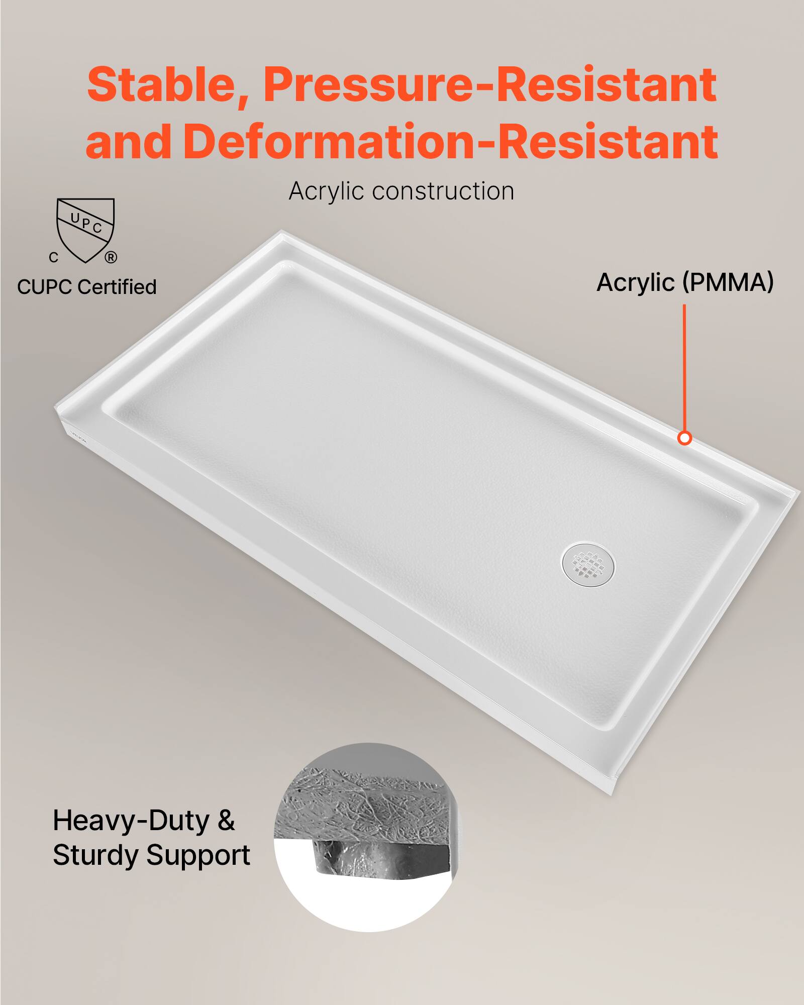 Stable, Pressure-Resistant and Deformation-Resistant Acrylic construction  
UPC C  
CUPC Certified  
Acrylic (PMMA)  
Heavy-Duty & Sturdy Support