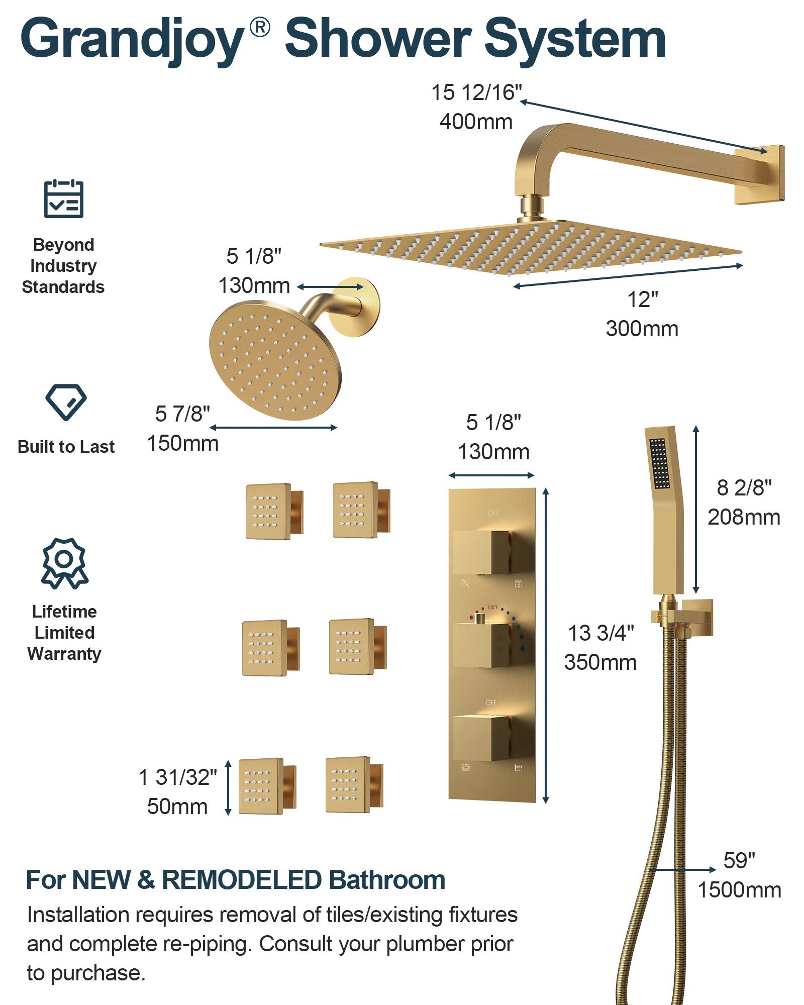 Grandjoy® Shower System

Beyond Industry Standards

Built to Last

Lifetime Limited Warranty

For NEW & REMODELED Bathroom

Installation requires removal of tiles/existing fixtures and complete re-piping. Consult your plumber prior to purchase.

- 15 12/16" 400mm
- 5 1/8" 130mm
- 12" 300mm
- 5 7/8" 150mm
- 5 1/8" 130mm
- 8 2/8" 208mm
- 13 3/4" 350mm
- 1 31/32" 50mm
- 59" 1500mm