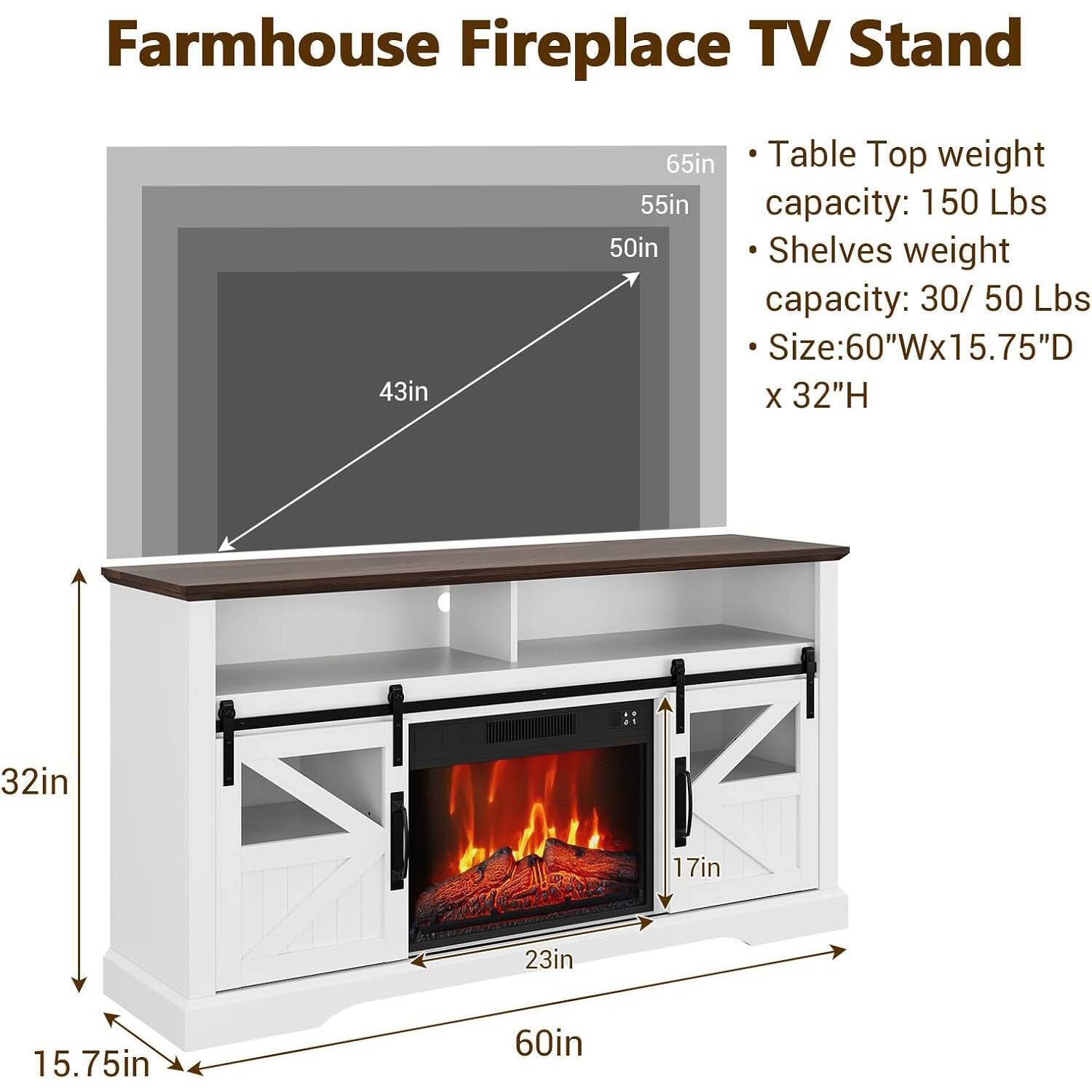 Farmhouse Fireplace TV Stand

- Table Top weight capacity: 150 Lbs
- Shelves weight capacity: 30/50 Lbs
- Size: 60"W x 15.75"D x 32"H

Dimensions:
- 65in (height of the stand)
- 55in (height of the table top)
- 50in (height of the shelves)
- 43in (width of the table top)
- 32in (height of the lower shelf)
- 17in (height of the fireplace opening)
- 23in (width of the fireplace opening)
- 60in (width of the stand)
- 15.75in (depth of the stand)