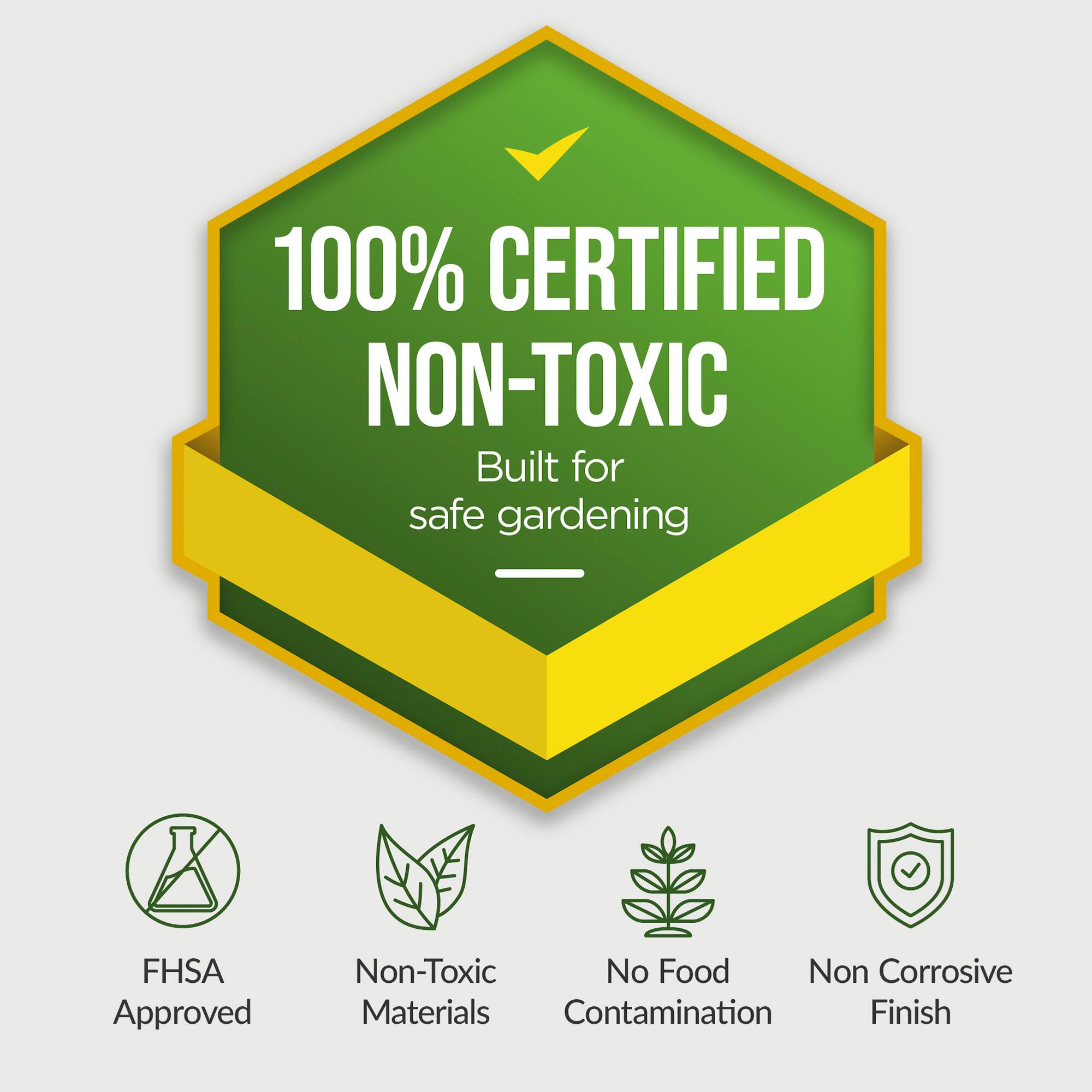 100% CERTIFIED NON-TOXIC  
Built for safe gardening  

- FHSA Approved  
- Non-Toxic Materials  
- No Food Contamination  
- Non Corrosive Finish