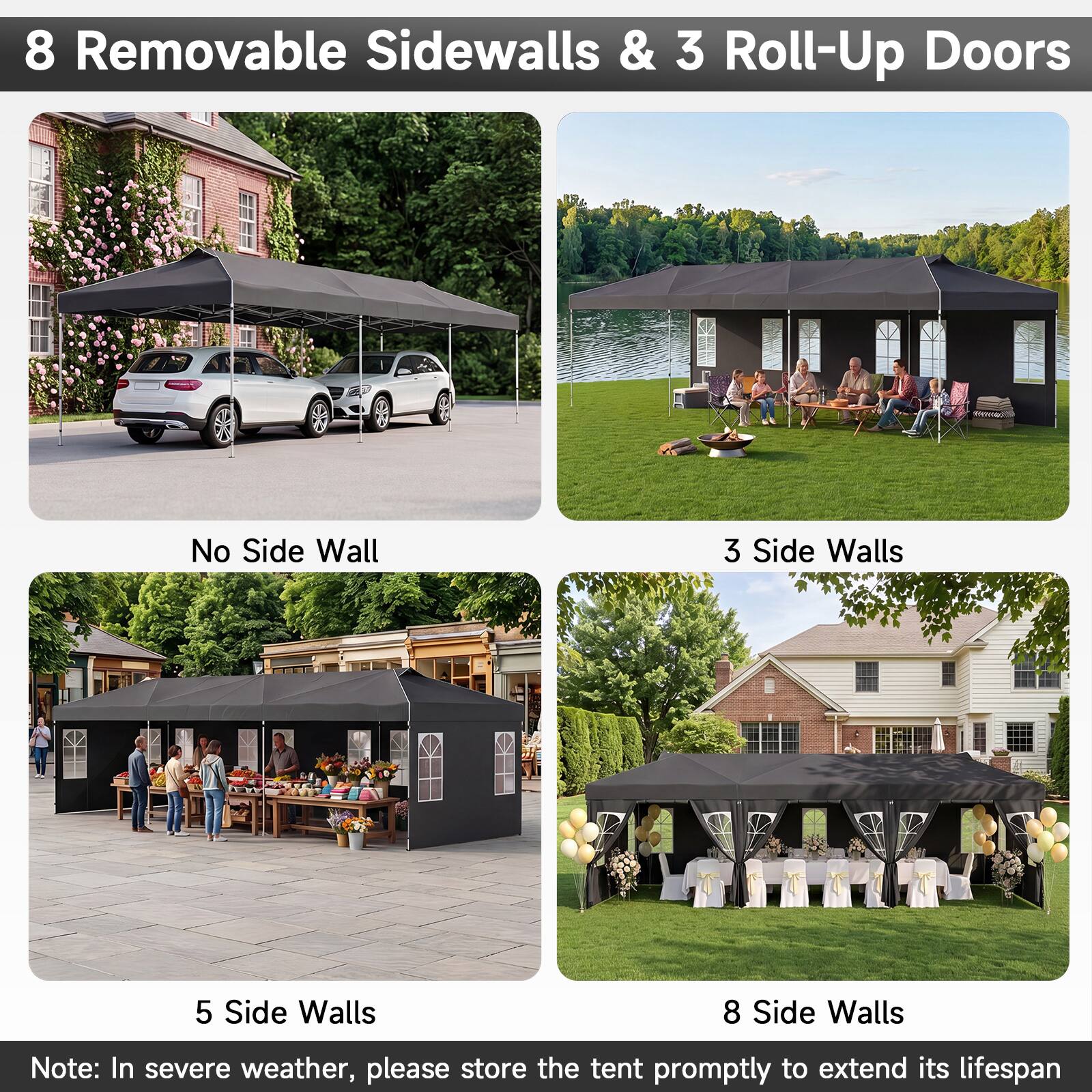8 Removable Sidewalls & 3 Roll-Up Doors

No Side Wall

3 Side Walls

5 Side Walls

8 Side Walls

Note: In severe weather, please store the tent promptly to extend its lifespan