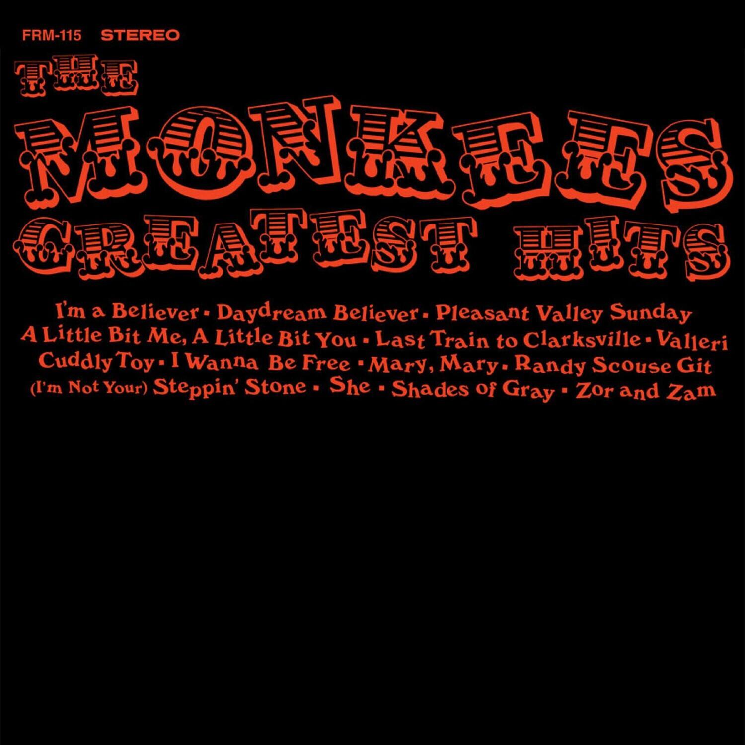 FRM-115 STEREO

MONKEYS GREATEST HITS

I'm a Believer - Daydream Believer - Pleasant Valley Sunday - A Little Bit Me, A Little Bit You - Last Train to Clarksville - Vallari - Cuddly Toy - I Wanna Be Free - Mary, Mary - Randy Scouse Git - (I'm Not Your) Steppin' Stone - She - Shades of Gray - Zor and Zam