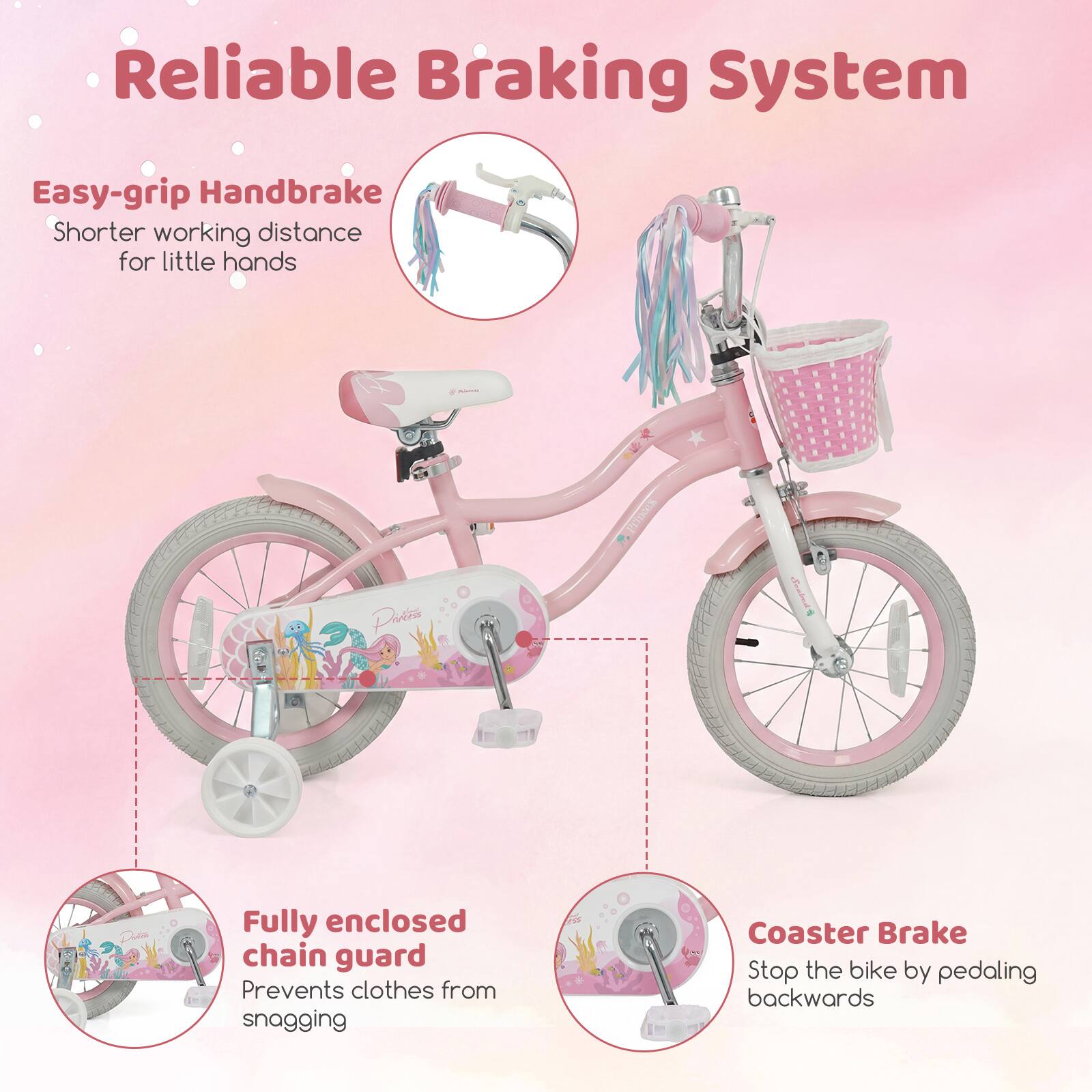 Reliable Braking System

- Easy-grip Handbrake
  - Shorter working distance for little hands

- Fully enclosed chain guard
  - Prevents clothes from snagging

- Coaster Brake
  - Stop the bike by pedaling backwards