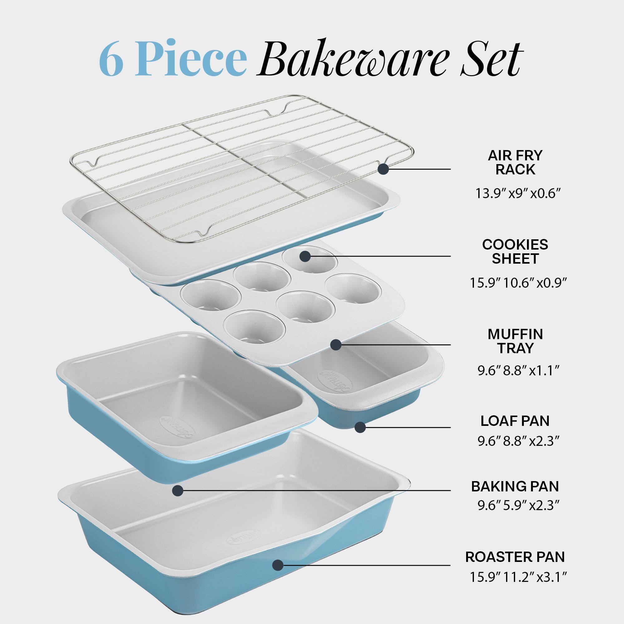 6 Piece Bakeware Set

- AIR FRY RACK: 13.9" x 9" x 0.6"
- COOKIES SHEET: 15.9" x 10.6" x 0.9"
- MUFFIN TRAY: 9.6" x 8.8" x 1.1"
- LOAF PAN: 9.6" x 8.8" x 2.3"
- BAKING PAN: 9.6" x 5.9" x 2.3"
- ROASTER PAN: 15.9" x 11.2" x 3.1"