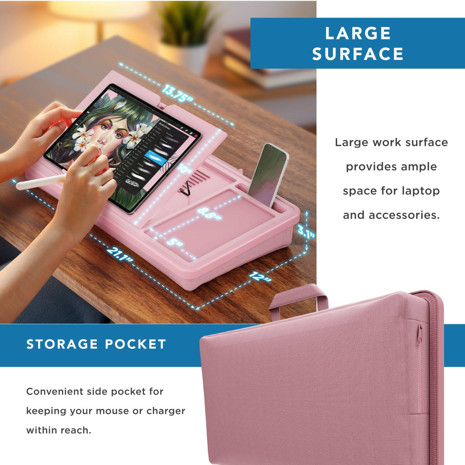 LARGE SURFACE  
21.1" x 13.75" - 10" x 8.8" x 8.5" x 12" x 3.1"  
Large work surface provides ample space for laptop and accessories.  

STORAGE POCKET  
Convenient side pocket for keeping your mouse or charger within reach.