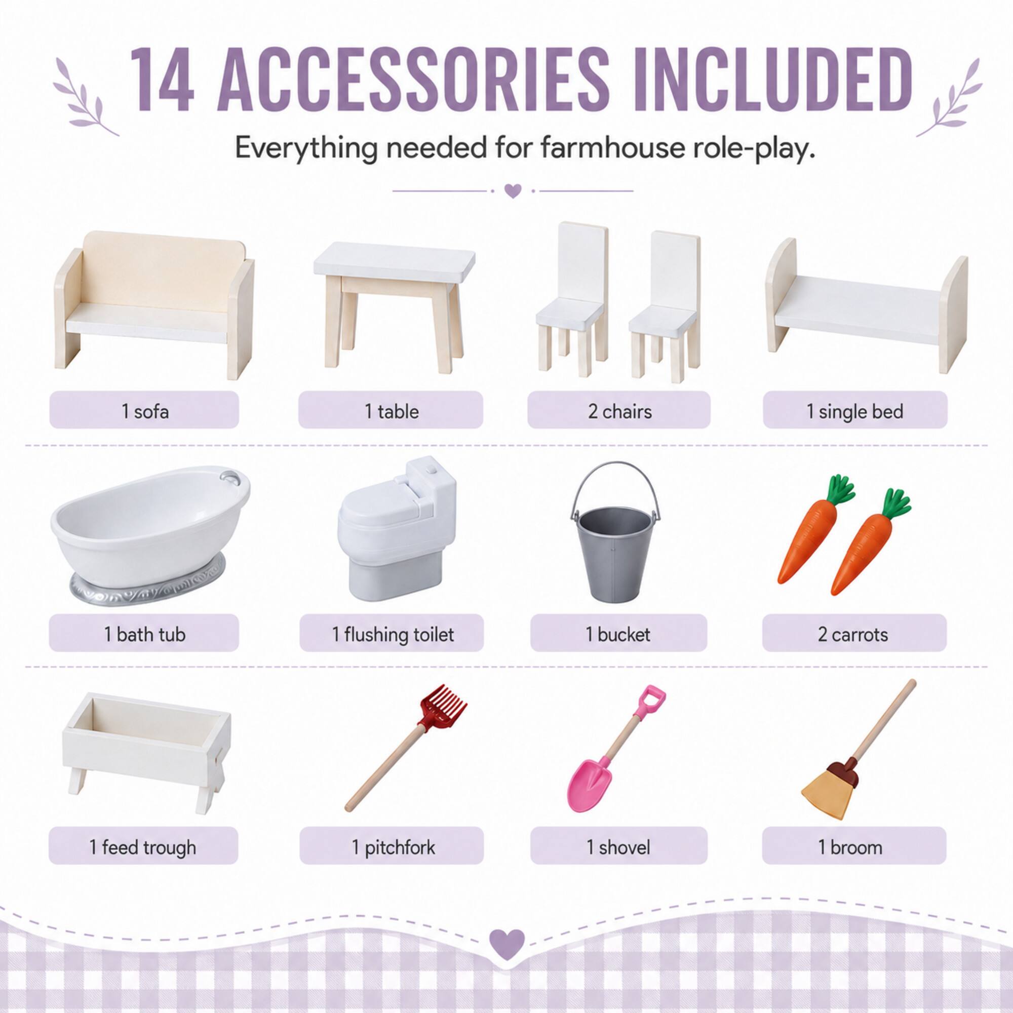 14 ACCESSORIES INCLUDED  
Everything needed for farmhouse role-play.  
1 sofa  
1 table  
2 chairs  
1 single bed  
1 bath tub  
1 flushing toilet  
1 bucket  
2 carrots  
1 feed trough  
1 pitchfork  
1 shovel  
1 broom