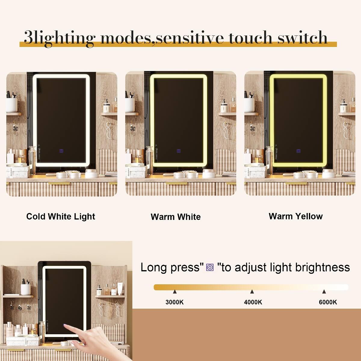 3 lighting modes, sensitive touch switch

Cold White Light
Warm White
Warm Yellow

Long press "to adjust light brightness

3000K
4000K
6000K