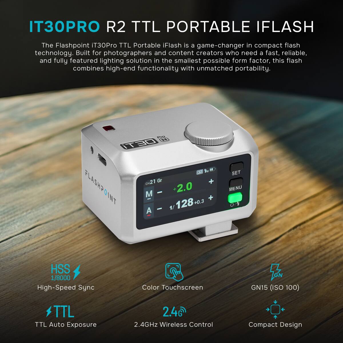 IT30PRO R2 TTL PORTABLE IFLASH

The Flashpoint iT30Pro TTL Portable iFlash is a game-changer in compact flash technology. Built for photographers and content creators who need a fast, reliable, and fully featured lighting solution in the smallest possible form factor, this flash combines high-end functionality with unmatched portability.

- HSS 1/8000 High-Speed Sync
- Color Touchscreen
- GN GN15 (ISO 100)
- TTL TTL Auto Exposure
- 2.4GHz Wireless Control
- Compact Design