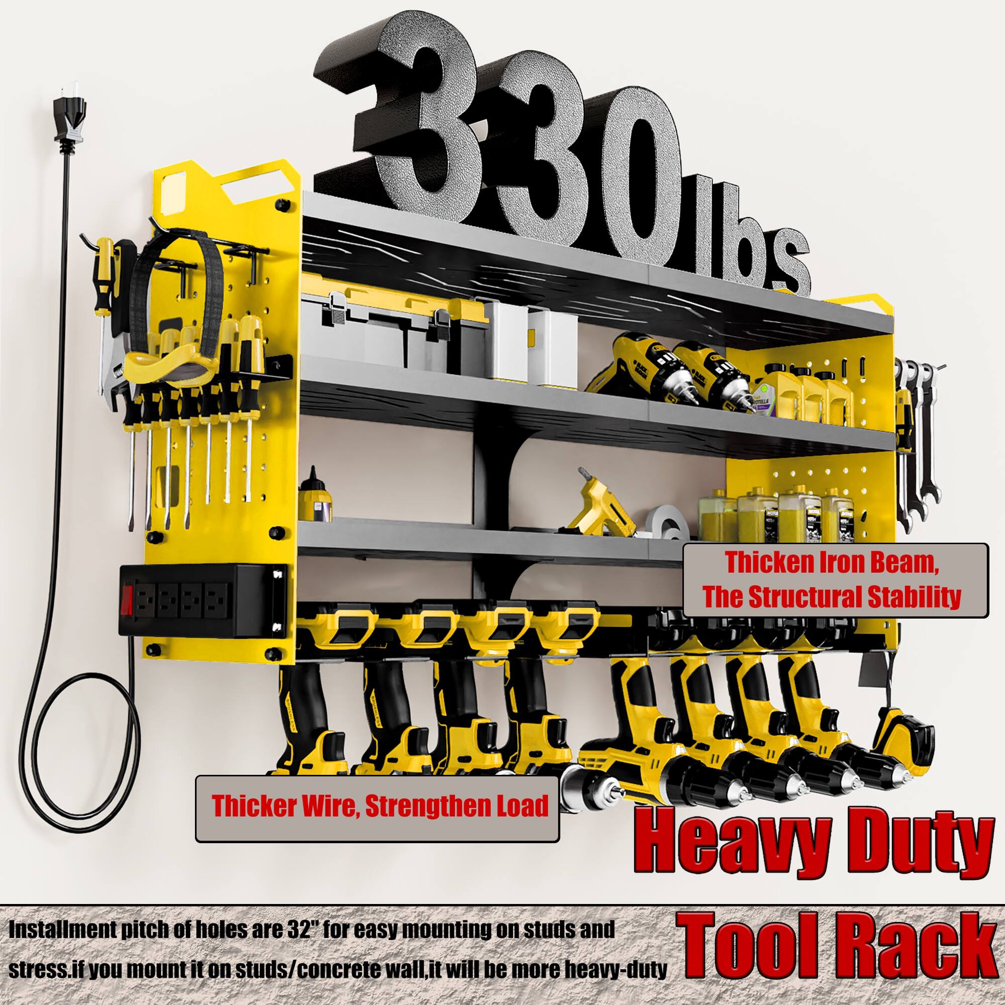 330 lbs

Thicken Iron Beam, The Structural Stability

Thicker Wire, Strengthen Load

Heavy Duty Tool Rack

Installation pitch of holes are 32" for easy mounting on studs and stress. If you mount it on studs/concrete wall, it will be more heavy-duty.