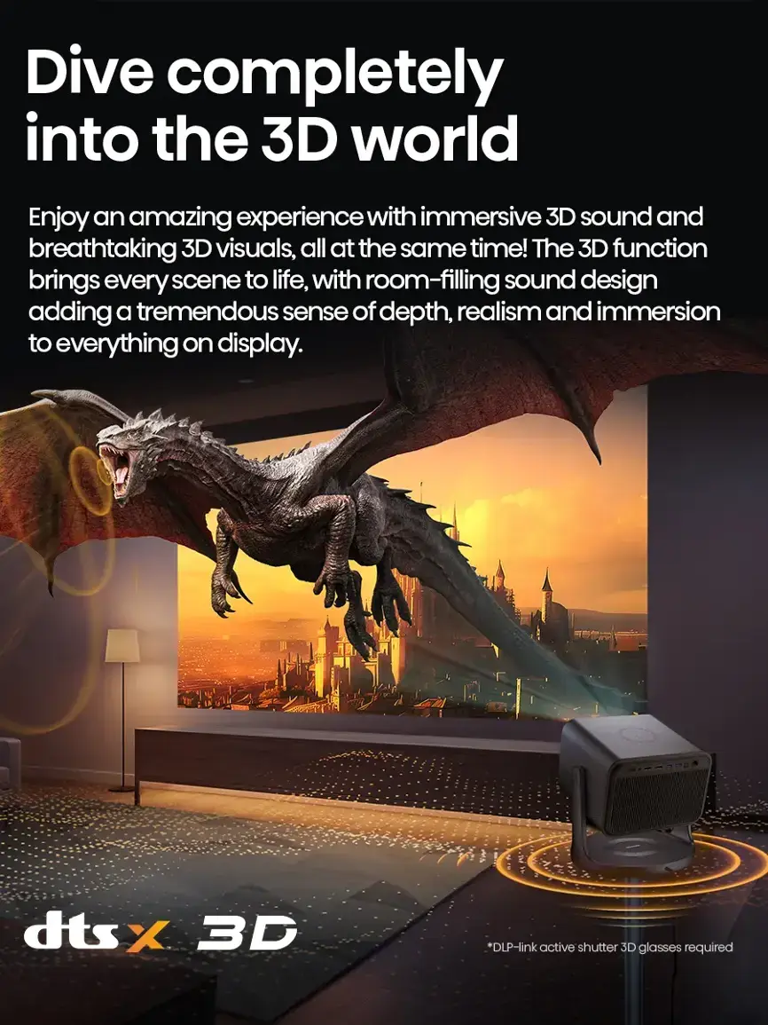 Dive completely into the 3D world! Enjoy an amazing experience with immersive 3D sound and breathtaking 3D visuals, all at the same time. The 3D function brings every scene to life, with room-filling sound design adding a tremendous sense of depth, realism, and immersion to everything on display. *DLP-link active shutter 3D glasses required.