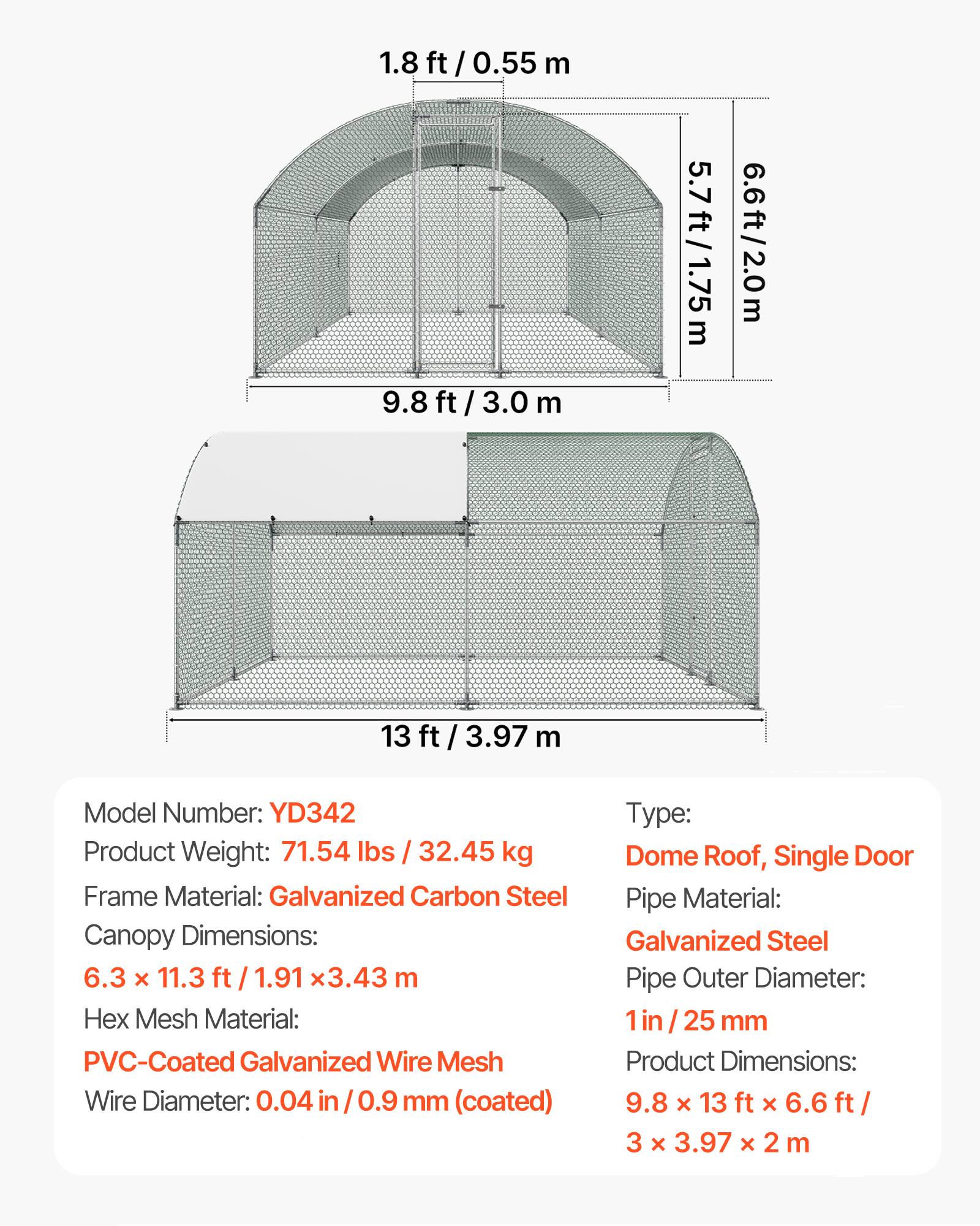 1.8 ft / 0.55 m  
9.8 ft / 3.0 m  
5.7 ft / 1.75 m  
6.6 ft / 2.0 m  
13 ft / 3.97 m  

Model Number: YD342  
Product Weight: 71.54 lbs / 32.45 kg  
Frame Material: Galvanized Carbon Steel  
Canopy Dimensions: 6.3 x 11.3 ft / 1.91 x 3.43 m  
Hex Mesh Material: PVC-Coated Galvanized Wire Mesh  
Wire Diameter: 0.04 in / 0.9 mm (coated)  
Type: Dome Roof, Single Door  
Pipe Material: Galvanized Steel  
Pipe Outer Diameter: 1 in / 25 mm  
Product Dimensions: 9.8 x 13 ft x 6.6 ft / 3 x 3.97 x 2 m