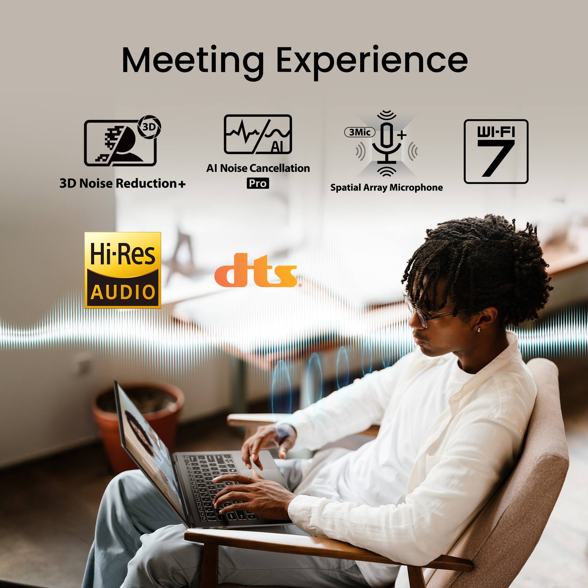 Meeting Experience

- 3D Noise Reduction+
- AI Noise Cancellation Pro
- 3Mic Spatial Array Microphone
- WI-FI 7
- Hi-Res AUDIO
- dts