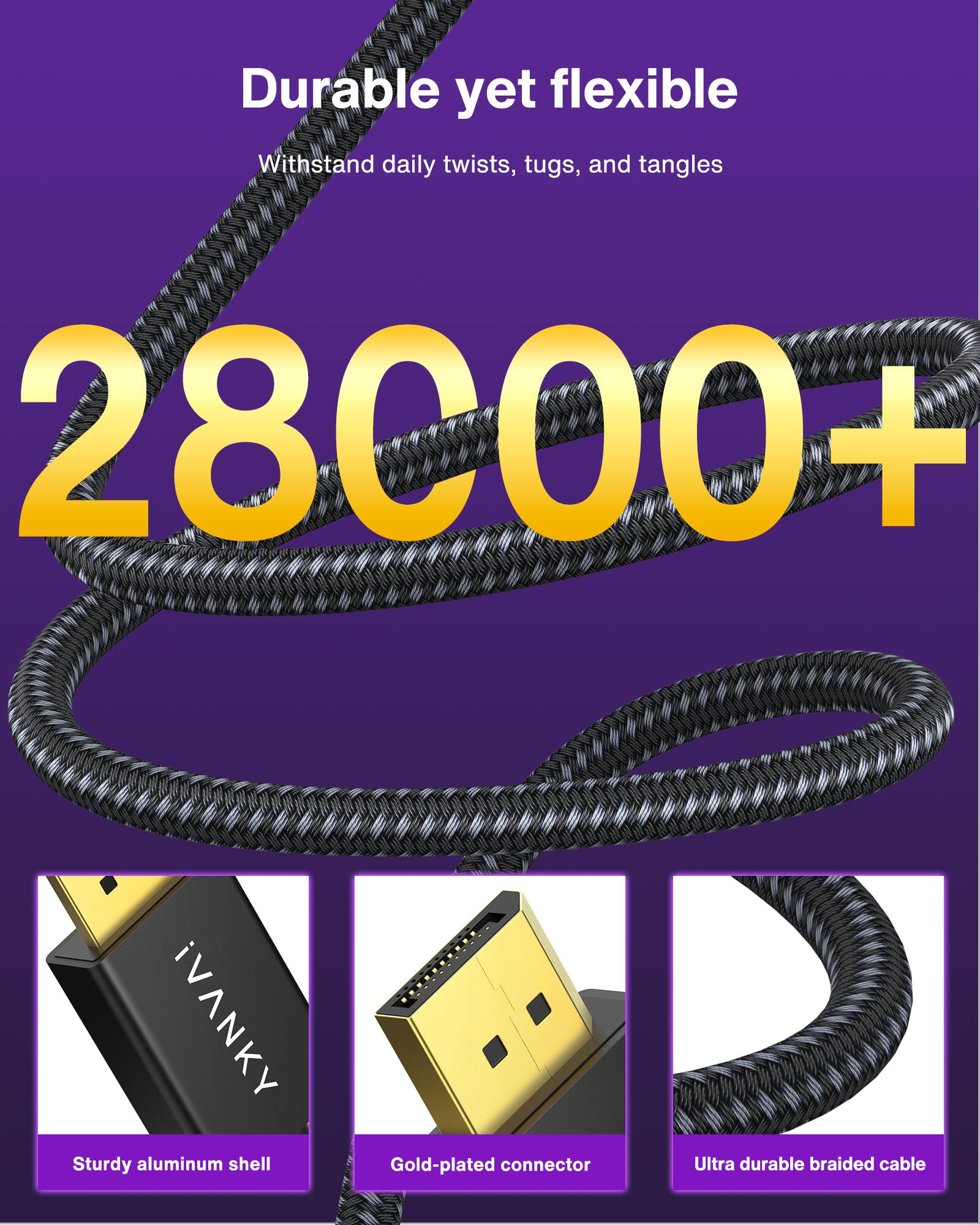 Durable yet flexible  
Withstand daily twists, tugs, and tangles  

28000+  

iVANKY  
Sturdy aluminum shell  
Gold-plated connector  
Ultra durable braided cable