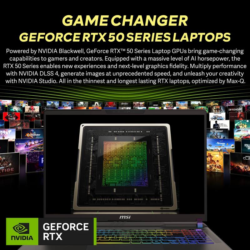 GAME CHANGER  
GEFORCE RTX 50 SERIES LAPTOPS  

Powered by NVIDIA Blackwell, GeForce RTX™ 50 Series Laptop GPUs bring game-changing capabilities to gamers and creators. Equipped with a massive level of AI horsepower, the RTX 50 Series enables new experiences and next-level graphics fidelity. Multiply performance with NVIDIA DLSS 4, generate images at unprecedented speed, and unleash your creativity with NVIDIA Studio. All in the thinnest and longest lasting RTX laptops, optimized by Max-Q.