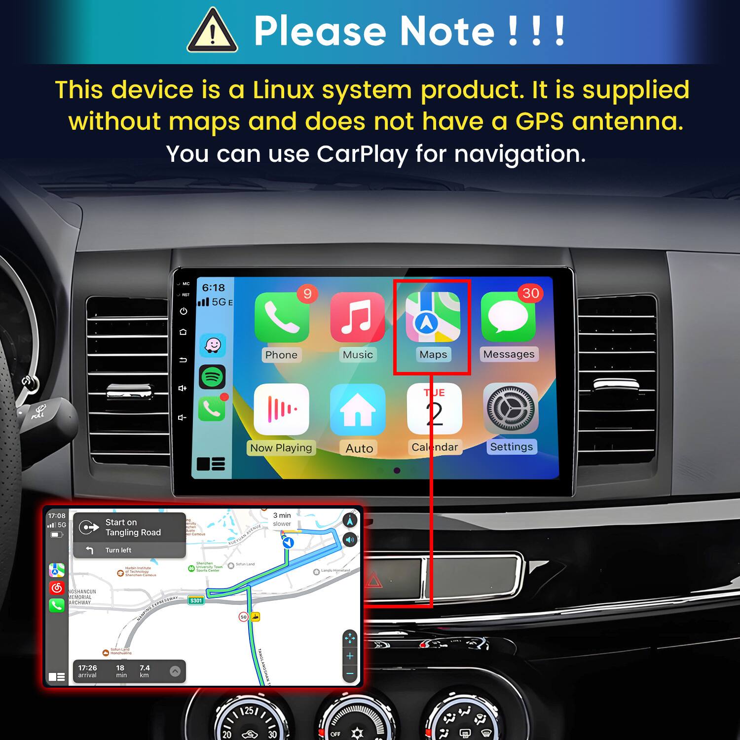 Please Note!!!

This device is a Linux system product. It is supplied without maps and does not have a GPS antenna. You can use CarPlay for navigation.

MC oz
6:18 ill 5G
9
30
Phone
Music
Maps
Messages
TUE
Now Playing
Auto
Calendar
Settings
17:08 h 5G
Start on Tangling Road
3 min slower
Turn left
sugar VITAMIN of Technology CHANGER
Minisher power Trans from Curear
DITACIAN
Ligh sompany
SSHANCUN MEMORIAL ARCHWAY
S301
CAMER
SUGARLAND MARKETS
17:26 arrival
18 min
7.4 km
25/
20
30
OFF