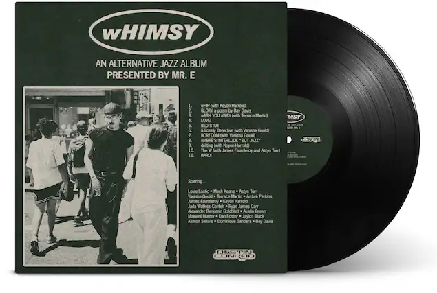 **Whimsy**
An Alternative Jazz Album Presented by Mr. E
1. Whip (with Keyon Harrold)
2. Glory (a poem by Bay Davis)
3. Wash You Away (with Terrace Martin)
4. Love!
5. Bed Stuy
6. A Lonely Detective (with Vanessa Gould)
7. Boredom (with Vanessa Gould)
8. Ambre's Interlude "But Jazz"
9. Drifting (with Keyon Harrold)
10. The W (with James Fauntleroy and Astyn Turr)
11. Hard!
Starring...
Louie Lastic, Mack Keane, Astyn Turr, Vanessa Gould, Terrace Martin, Ambre Perkins, James Fauntleroy, Keyon Harrold, Jada Watkiss, Ryan James Carr, Alexander Benjamin Goldblatt, Austin Brown, Maxwell Hunter, Dan Foster, Jaylon Black, Ashton Sellars, Dominique Sanders, Bay Davis
Destin Coni Fid