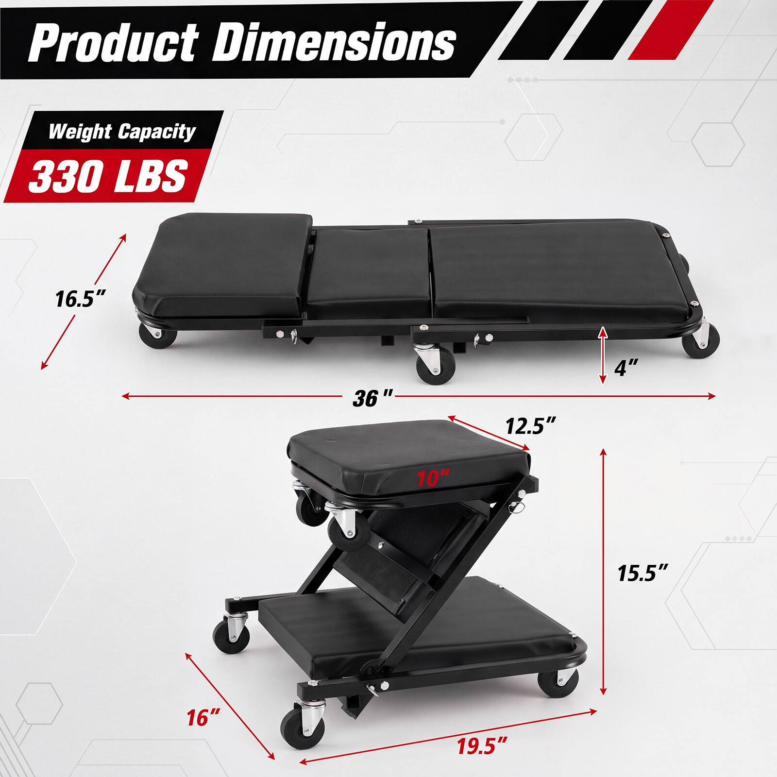 Product Dimensions  
Weight Capacity 330 LBS  
16.5"  
36"  
12.5"  
4"  
10"  
15.5"  
16"  
19.5"