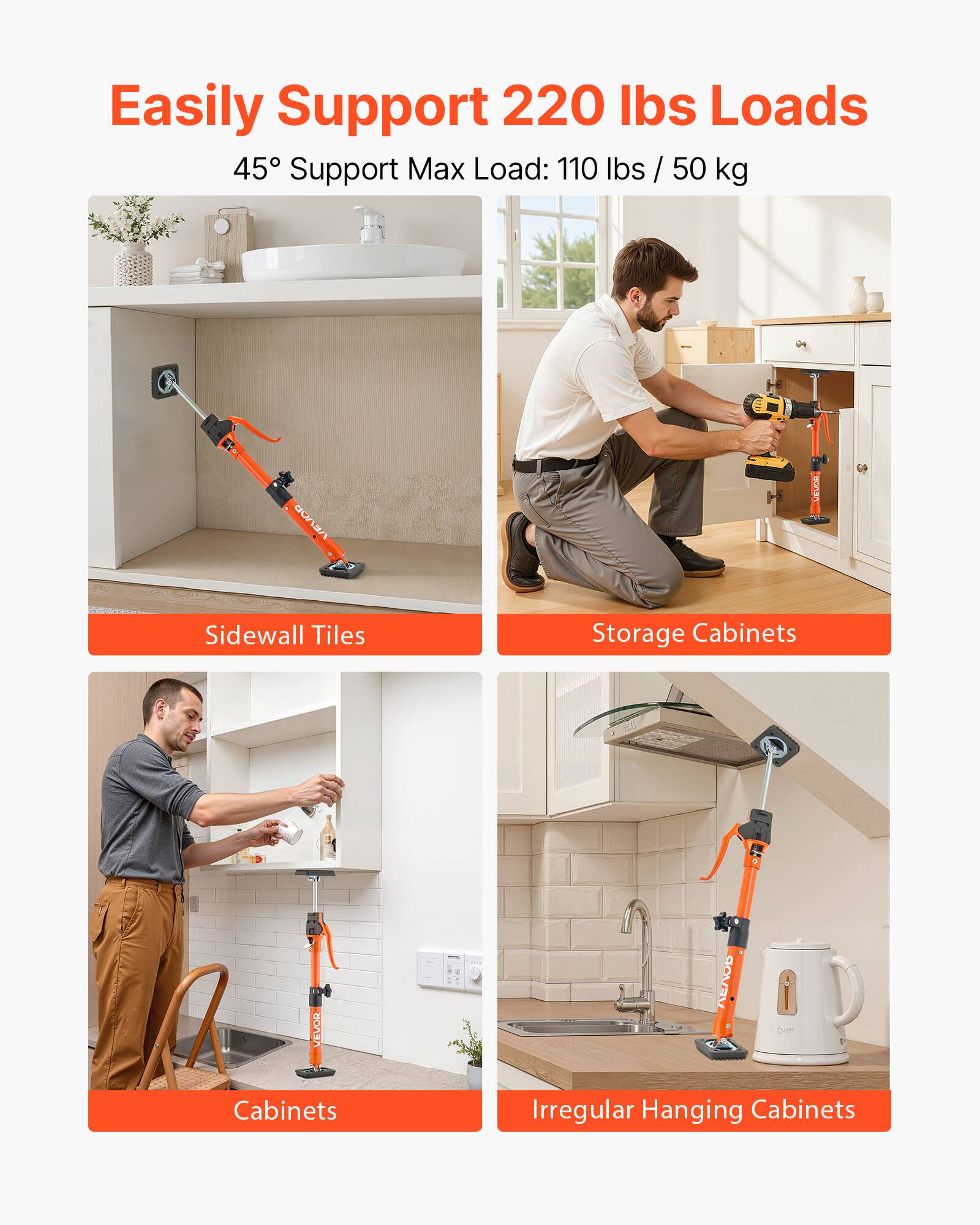 Easily Support 220 lbs Loads  
45° Support Max Load: 110 lbs / 50 kg  

VEVOR Sidewall Tiles  
VEVOR Storage Cabinets  
VEVOR Cabinets  
VEVOR Irregular Hanging Cabinets