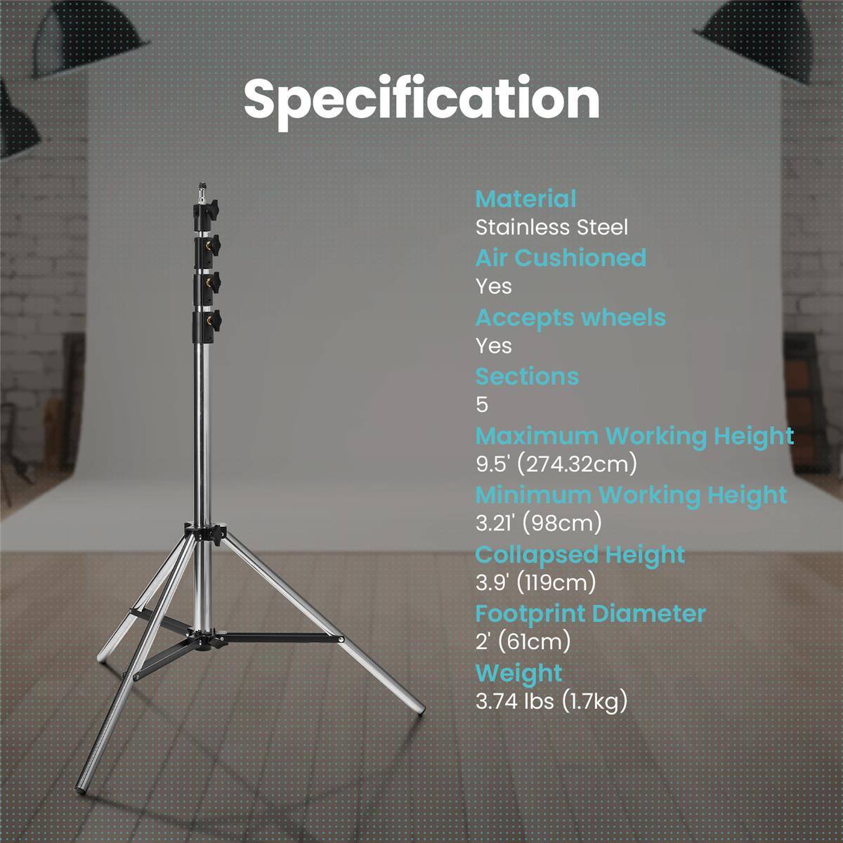 Specification  
Material: Stainless Steel  
Air Cushioned: Yes  
Accepts wheels: Yes  
Sections: 5  
Maximum Working Height: 9.5' (274.32cm)  
Minimum Working Height: 3.21' (98cm)  
Collapsed Height: 3.9' (119cm)  
Footprint Diameter: 2' (61cm)  
Weight: 3.74 lbs (1.7kg)