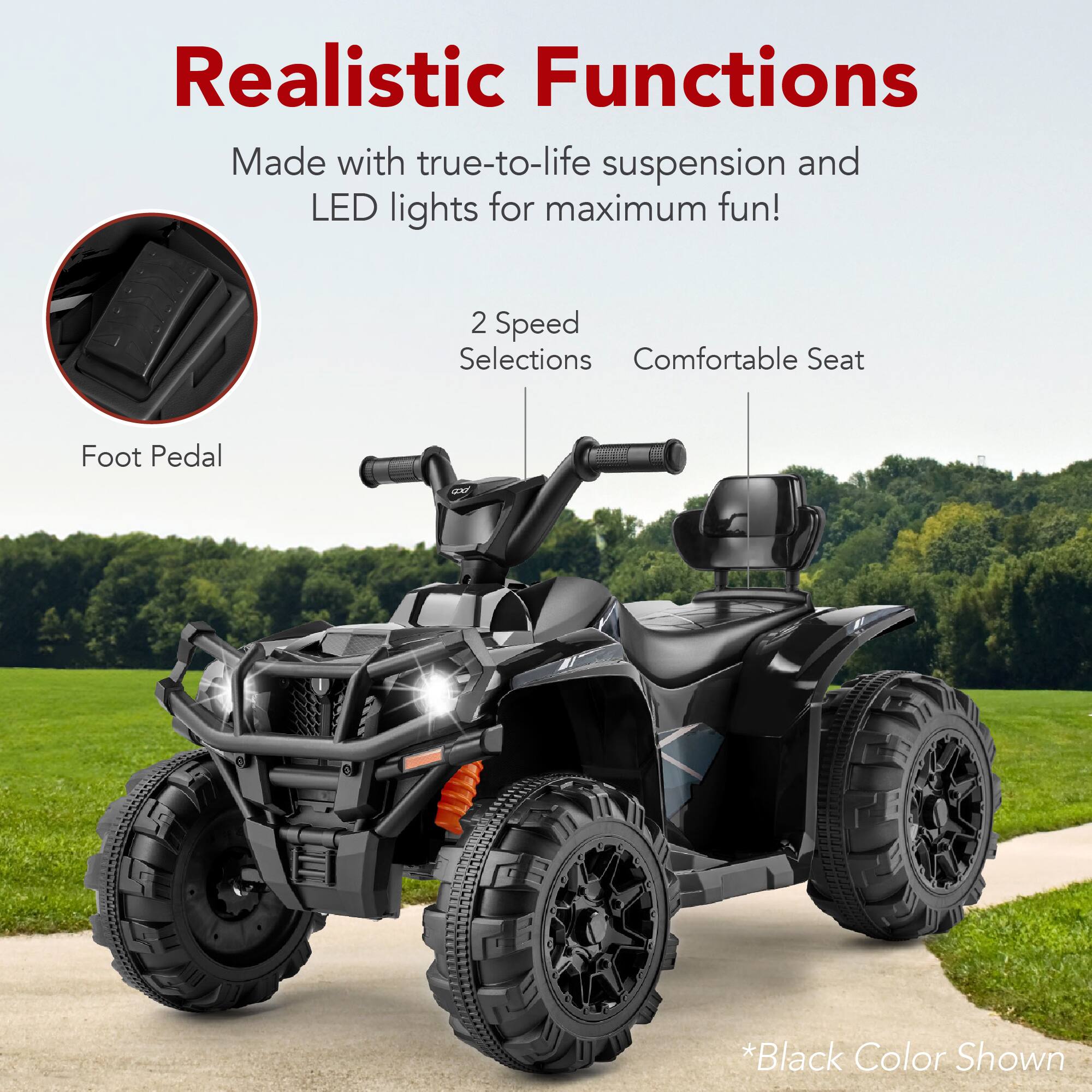 Realistic Functions

Made with true-to-life suspension and LED lights for maximum fun!

2 Speed Selections
Comfortable Seat
Foot Pedal

*Black Color Shown