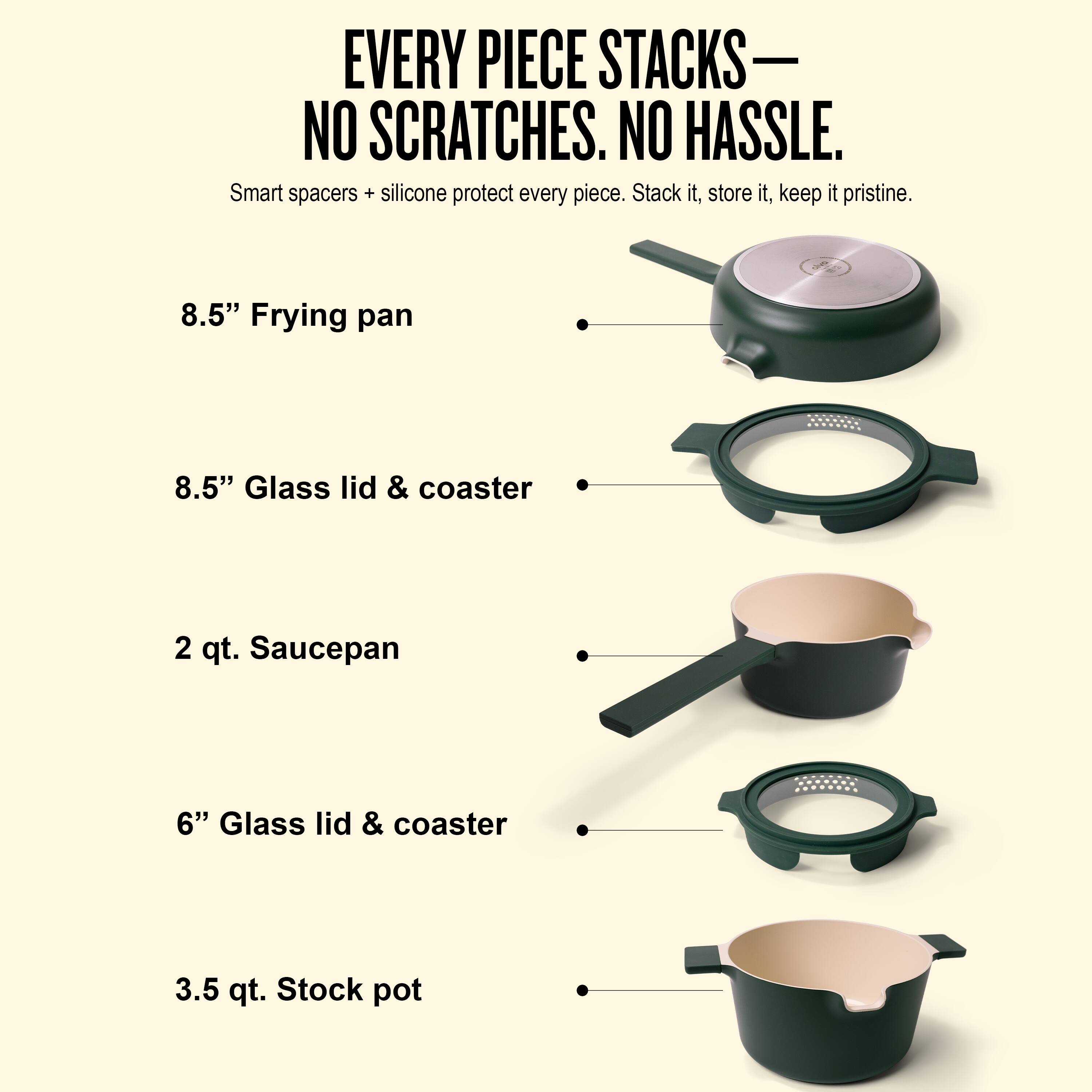 EVERY PIECE STACKS—NO SCRATCHES. NO HASSLE.

Smart spacers + silicone protect every piece. Stack it, store it, keep it pristine.

8.5" Frying pan

8.5" Glass lid & coaster

2 qt. Saucepan

6" Glass lid & coaster

3.5 qt. Stock pot
