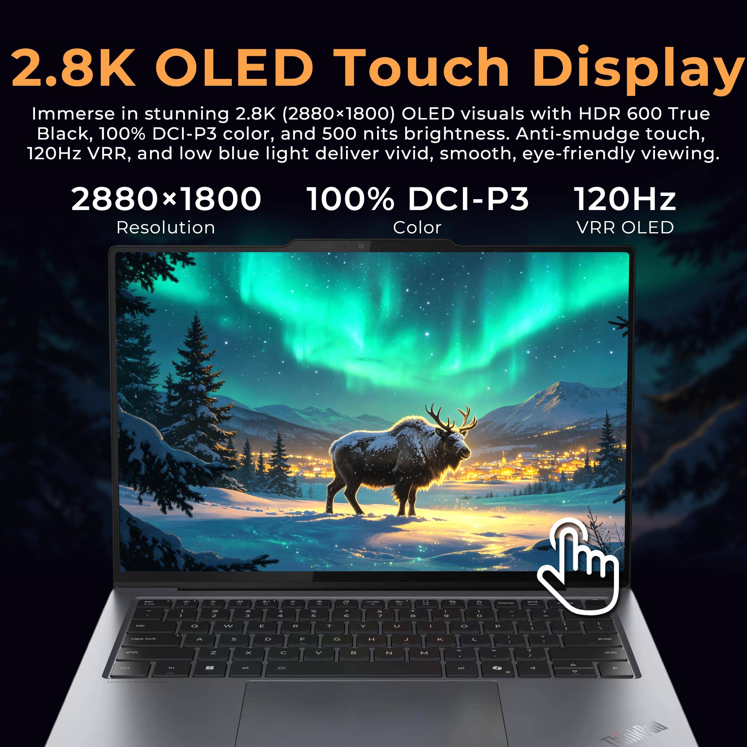 2.8K OLED Touch Display  
Immerse in stunning 2.8K (2880x1800) OLED visuals with HDR 600 True Black, 100% DCI-P3 color, and 500 nits brightness. Anti-smudge touch, 120Hz VRR, and low blue light deliver vivid, smooth, eye-friendly viewing.

2880 x 1800  
Resolution

100% DCI-P3  
Color

120Hz  
VRR OLED